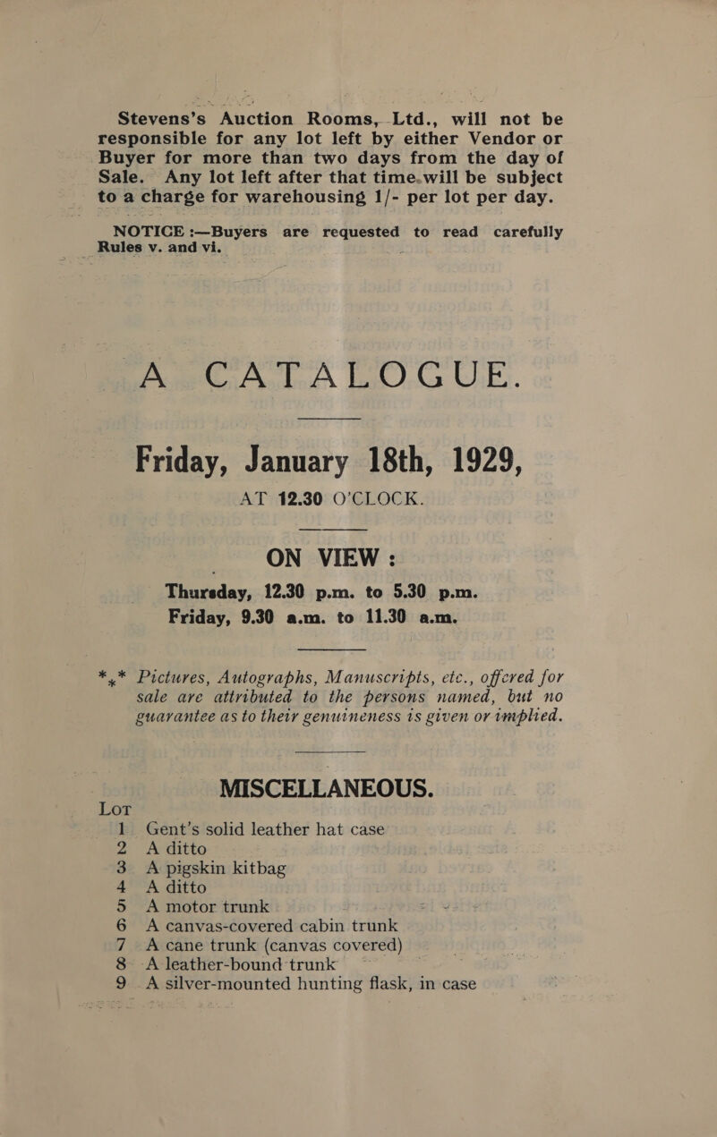 Stevens’s Auction Rooms, Ltd., will not be responsible for any lot left by either Vendor or Buyer for more than two days from the day of Sale. Any lot left after that time.will be subject toa charge for warehousing 1/- per lot per day. NOTICE :—Buyers are ra ae to read carefully __ Rules v. and vi. AO TA LO CUE. Friday, January 18th, 1929, AT 12.30 O’CLOCK. ON VIEW : Thursday, 12.30 p.m. to 5.30 p.m. Friday, 9.30 a.m. to 11.30 a.m. *.* Pictures, Autographs, Manuscripts, etc., offered for sale are attributed to the persons named, but no guarantee as to their genuineness is given or implied. MISCELLANEOUS. Gent’s solid leather hat case A ditto A pigskin kitbag A ditto A motor trunk - A canvas-covered Sabin trunk A cane trunk (canvas covered) -A leather-bound trunk A silver-mounted hunting flask, in case es eee Cer Mes