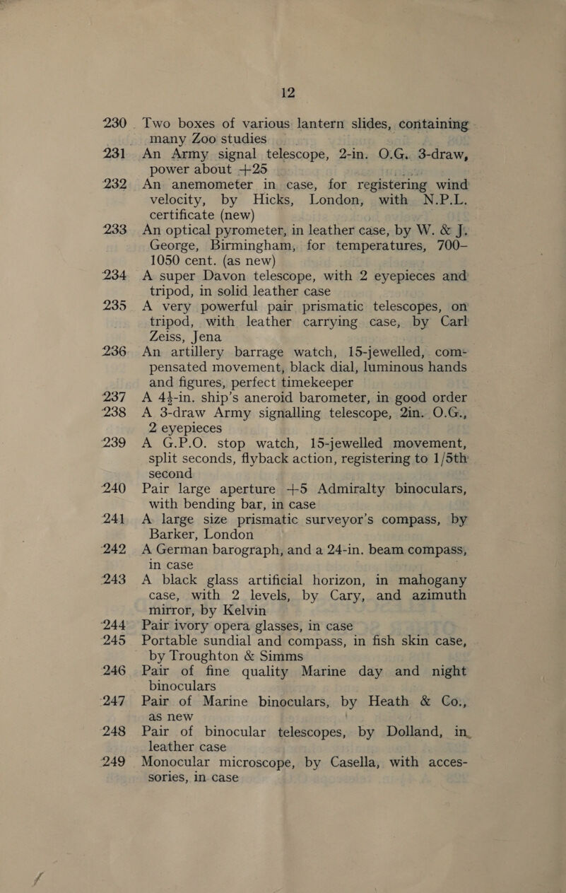 232 233 234 235 236 237 238 239 ‘240 241 242, 243 ‘244 ‘245 246 ‘247 248 249 12 Two boxes of various lantern slides, containing many Zoo studies An Army signal telescope, 2-in. O.G. 3-draw, power about +25 An anemometer in case, for reeist@ried wind velocity, by Hicks, London, with N.P.L. certificate (new) Ane | An optical pyrometer, in leather case, by W. &amp; J, George, Birmingham, for berabena tires, 700- 1050 cent. (as new) A super Davon telescope, with 2 eyepieces and tripod, in solid leather case A very powerful pair prismatic telescopes, on tripod, with leather carrying case, by Carl Zeiss, Jena pensated movement, black dial, luminous hands and figures, perfect timekeeper A 44-in. ship’s aneroid barometer, in good order A 3-draw Army signalling telescope, 2in. O.G., 2 eyepieces A G.P.O. stop watch, 15-jewelled movement, split seconds, flyback action, registering to 1/5th second Pair large aperture +5 Admiralty binoculars, with bending bar, in case A: large size prismatic surveyor’s compass, by Barker, London A German barograph, and a 24-in. beam compass, in case A black glass artificial horizon, in mahogany case, with 2 levels, by Cary, and azimuth mirror, by Kelvin Pair ivory opera glasses, in case Portable sundial and compass, in fish skin case, by Troughton &amp; Simms Pair of fine quality Marine day and night binoculars Pair of Marine binoculars, by Heath &amp; Co., as new | Pair of binocular telescopes, by Dolland, in, leather case Monocular microscope, by Casella, with acces- sories, in. case