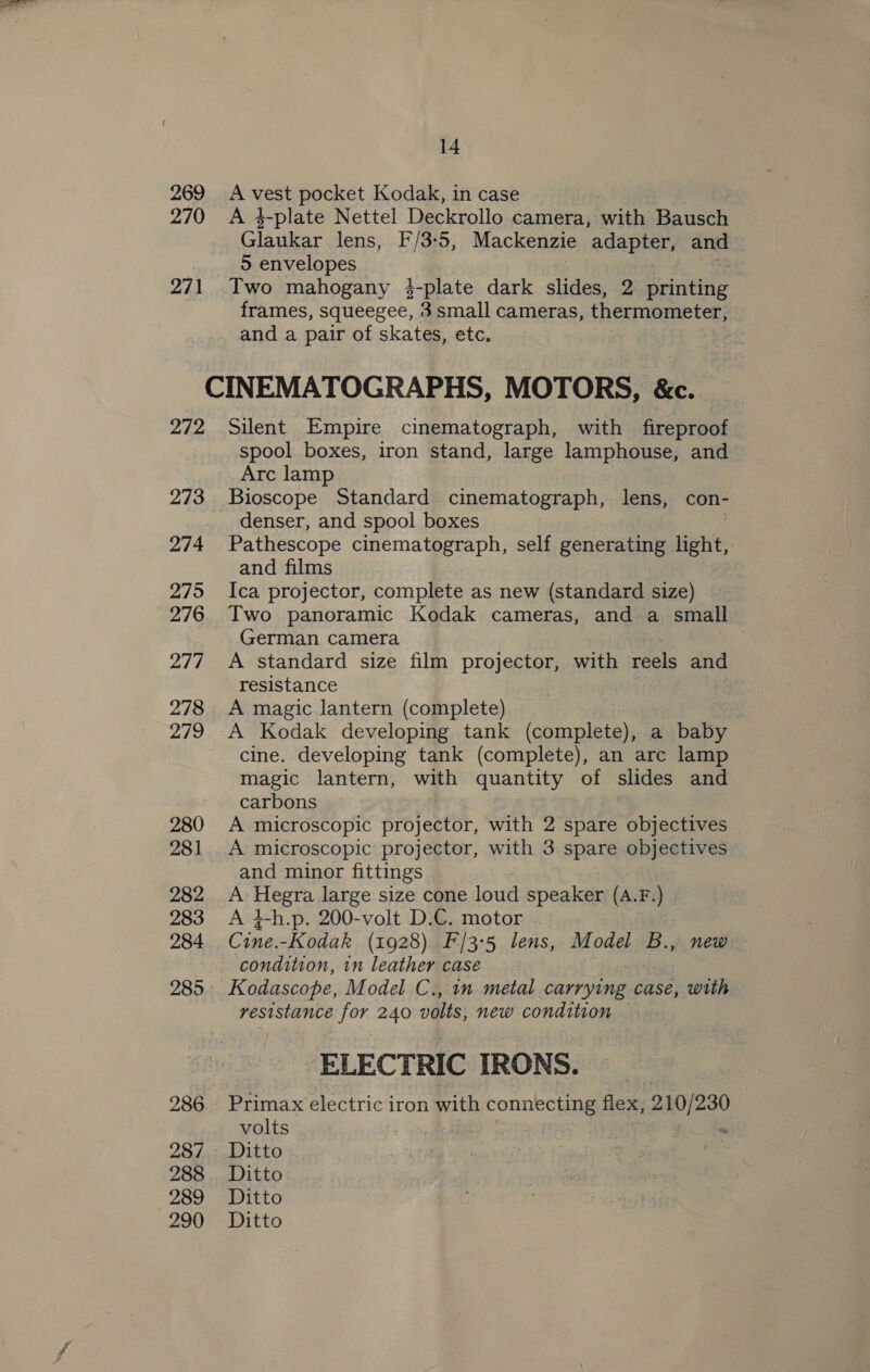 269. A vest pocket Kodak, in case 270 A 4-plate Nettel Deckrollo camera, with Bausch Glaukar lens, F/3-5, Mackenzie adapter, and 5 envelopes 271 Two mahogany 34-plate dark slides, 2 printing frames, squeegee, 3 small cameras, thermometer, and a pair of skates, etc. CINEMATOGRAPHS, MOTORS, &amp;c. 272 Silent Empire cinematograph, with fireproof spool boxes, iron stand, large lamphouse, and Arc lamp 273 Bioscope Standard cinematograph, lens, con- denser, and spool boxes 274 Pathescope cinematograph, self generating light, and films 275 Ica projector, complete as new (standard size) 276. Two panoramic Kodak cameras, and a small German camera 277 &lt;A standard size film projector, with reels and resistance 278 A magic lantern (complete) 279 A Kodak developing tank (complete), a baby cine. developing tank (complete), an arc lamp magic lantern, with quantity of slides and carbons 280 A microscopic projector, with 2 spare objectives 281 A microscopic projector, with 3 spare objectives and minor fittings 282 A ete large size cone loud speaker (A.F.) 283 A 4-h.p. 200-volt D.C. motor 284 Cine. -Kodak (1928) F/3°5 lens, Model B., new condition, 1n leather case 285 Kodascope, Model C., in metal carrying case, with resistance for 240 volts; new condition — ELECTRIC TRONS. 286. Primax electric iron with connecting dace 210/230 volts 287. Ditto 288 Ditto 289 Ditto 290 Ditto