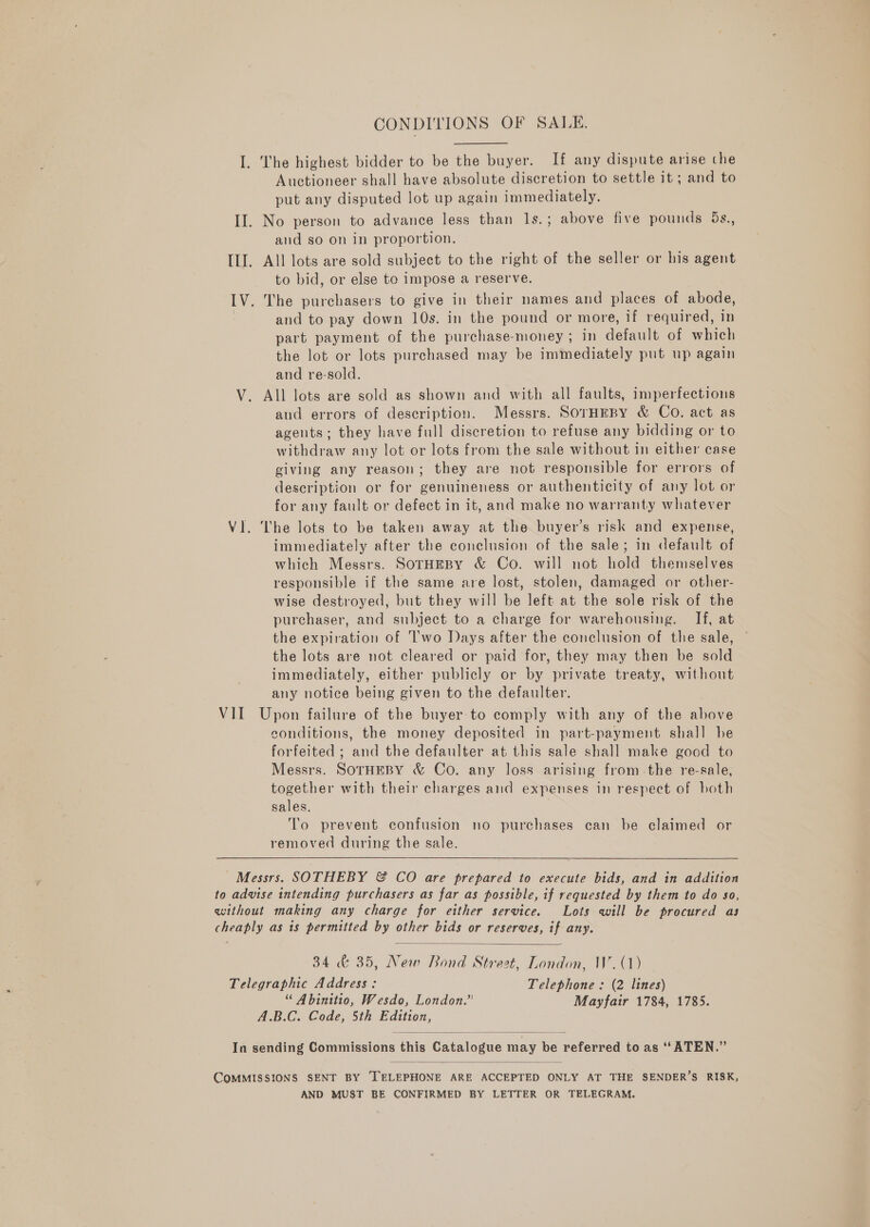 CONDITIONS OF SALE. I. The highest bidder to be the buyer. If any dispute arise che Auctioneer shall have absolute discretion to settle it ; and to put any disputed lot up again immediately. II. No person to advance less than Is.; above five pounds 5s., and so on in proportion. ILI. All lots are sold subject to the right of the seller or his agent to bid, or else to impose a reserve. IV. The purchasers to give in their names and places of abode, and to pay down 10s. in the pound or more, if required, in part payment of the purchase-money ; in default of which the lot or lots purchased may be immediately put up again and re-sold. V. All lots are sold as shown and with all faults, imperfections and errors of description. Messrs. SorHEBY &amp; Co. act as ageuts; they have full discretion to refuse any bidding or to withdraw any lot or lots from the sale without in either case giving any reason; they are not responsible for errors of description or for genuineness or authenticity of any lot or for any fault or defect in it, and make no warranty whatever Vl. The lots to be taken away at the buyer’s risk and expense, immediately after the conclusion of the sale; in default of which Messrs. SOTHEBY &amp; Co. will not hold themselves responsible if the same are lost, stolen, damaged or other- wise destroyed, but they will be left at the sole risk of the purchaser, and subject to a charge for warehousing. If, at the expiration of Two Days after the conclusion of the sale, ~ the lots are not cleared or paid for, they may then be sold immediately, either publicly or by private treaty, without any notice being given to the defaulter. VII Upon failure of the buyer: to comply with any of the above conditions, the money deposited in part-payment shall he forfeited ; and the defaulter at this sale shall make good to Messrs. SOTHEBY &amp; Co. any loss arising from.the re-sale, together with their charges and expenses in respect of both sales. To prevent confusion no purchases can be claimed or removed during the sale. Messrs. SOTHEBY &amp; CO are prepared to execute bids, and in addition to advise intending purchasers as far as possible, if requested by them to do so, without making any charge for either service. Lots will be procured as cheaply as is permitted by other bids or reserves, if any.  34 &amp; 35, New Bond Street, London, W. (1) Telegraphic Address: Telephone : (2 lines) “ Abinitio, Wesdo, London.” Mayfair 1784, 1785. A.B.C. Code, 5th Edition,   COMMISSIONS SENT BY TELEPHONE ARE ACCEPTED ONLY AT THE SENDER’S RISK, AND MUST BE CONFIRMED BY LETTER OR TELEGRAM.