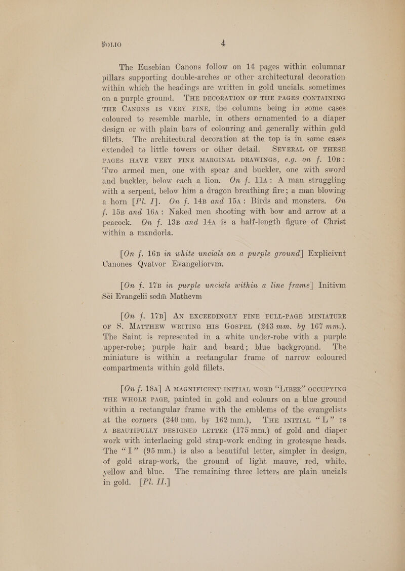 The Eusebian Canons follow on 14 pages within columnar pillars supporting double-arches or other architectural decoration within which the headings are written in gold uncials. sometimes on a purple ground. THE DECORATION OF THE PAGES CONTAINING THE CANONS IS VERY FINE, the columns being in some cases coloured to resemble marble, in others ornamented to a diaper design or with plain bars of colouring and generally within gold fillets. The architectural decoration at the top is in some cases extended to little towers or other detail, SEVERAL OF THESE PAGES HAVE VERY FINE MARGINAL DRAWINGS, @€.g. on f. 10B: Two armed men, one with spear and buckler, one with sword and buckler, below each a lion. On f. 114: A man struggling with a serpent, below him a dragon breathing fire; a man blowing a horn [Pl. I]. On f. 148 and 15a: Birds and monsters. On f. 158 and 16a: Naked men shooting with bow and arrow at a peacock. On f. 138 and 14a is a half-length figure of Christ within a mandorla. [On f. 16B in white uncials on a purple ground] Explicivnt Canones Qvatvor Evangeliorvm. [On f. 1%7B in purple uncials within a line frame| Initivm Sei Evangelii sedm Mathevm [On f. 1%B] AN EXCEEDINGLY FINE FULL-PAGE MINIATURE oF S. MATTHEW WRITING HIS GOSPEL (243 mm. by 167 mm.). The Saint is represented in a white under-robe with a purple upper-robe; purple hair and beard; blue background. ‘The miniature is within a rectangular frame of narrow coloured compartments within gold fillets. [On f. 184] A MAGNIFICENT INITIAL WORD “‘LIBER” OCCUPYING THE WHOLE PAGE, painted in gold and colours on a blue ground within a rectangular frame with the emblems of the evangelists at the corners (240mm. by 162mm.), THE InrrAL “L” Is A BEAUTIFULLY DESIGNED LETTER (175 mm.) of gold and diaper work with interlacing gold strap-work ending in grotesque heads. The “I” (95mm.) is also a beautiful letter, simpler in design, of gold strap-work, the ground of hght mauve, red, white, yellow and blue. ‘The remaining three letters are plain uncials meold. [Pi. f1.]