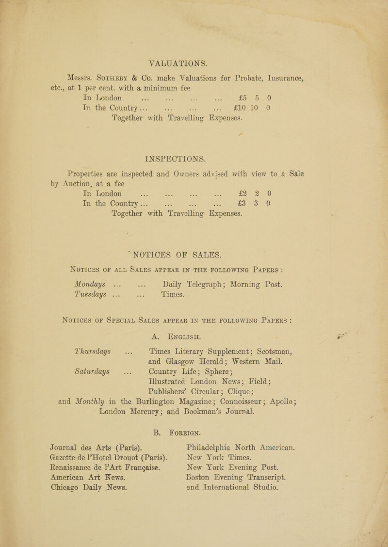 VALUATIONS. etc., at 1 per cent. with a minimum fee In London a ay wk £0 Oa In the Country .. ea ew) LO =) Together atk ‘eaves Expenses. rs INSPECTIONS. Properties are inspected and Owners advised with view to a Sale by Auction, at a fee fe Tendon &gt; ~~ 4:. ae ae be £2322). 0 In the Country .. £3 3 0 Together vrith teaecline Heepamace: “NOTICES OF SALES. NOTICES OF ALL SALES APPEAR IN THE FOLLOWING PAPERS: Mondays ... ees Daily Telegraph; Morning Post. Tuesdays ... Me Times.. NOTICES OF SPECIAL SALES APPEAR IN THE FOLLOWING PAPERS: A. ENGLISH. Thursdays ... Times Literary Supplement; Scotsman, and Glasgow Herald; Western Mail. saturdays _... Country Life; anhenes Illustrated Randon News; Field; Publishers’ Circular; Clique; and Monthly in the Burlington Magazine; Connoisseur; Apollo; | London Mercury; and Bookman’s Journal. B. Forgan. Journal des Arts (Paris). Philadelphia North American. Gazette de l’Hotel Drouot (Paris). New York Times. Renaissance de |’Art Frangaise. New York Evening Post. American Art News. Boston Evening Transcript. Chicago Dailv News. and International Studio. he] wa s