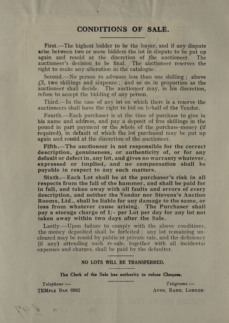 CONDITIONS OF SALE. First.—The highest bidder to be the buyer, and if any dispute arise between two or more bidders the lot in dispute to be put up again and resold at the discretion of the auctioneer. The auctioneer’s decision to be final. The auctioneer reserves the right to make any alteration in the catalogue. Second.—No person to advance less than one shilling ; above £2, two shillings and sixpence ; and so on in proportion as the auctioneer shall decide. The auctioneer may, in his discretion, refuse to accept the bidding of any person. Third.—In the case of any lot on which there is a reserve the auctioneers shall have the right to bid on behalf of the Vendor. Fourth.—Each purchaser is at the time of purchase to give in his name and address, and pay a deposit of five shillings in the pound in part payment or the whole of the purchase-money (if required), in default of which the lot purchased may be put up again and resold at the discretion of the auctioneer. Fifth.—The auctioneer is not responsible for the correct description, genuineness, or authenticity of, or for any default or defect in, any lot, and gives no warranty whatever, expressed or implied, and no compensation shall be payable in respect to any such matters. Sixth.—Each Lot shall be at the purchaser’s risk in all respects from the fall of the hammer, and shall be paid for in full, and taken away with all faults and errors of every description, and neither the Vendor nor Stevens’s Auction Rooms, Ltd., shall be liable for any damage to the same, or loss from whatever cause arising. The Purchaser shall pay a storage charge of 1/- per Lot per day for any lot not taken away within two days after the Sale. Lastly.— Upon failure to comply with the above conditions, the money deposited shall be forfeited; any lot remaining un- cleared may be resold by public or private sale, and the deficiency (if any) attending such re-sale, together with all incidental expenses and charges, shall be paid by the defaulter.  NO LOTS WILL BE TRANSFERRED. The Clerk of the Sale has authority to refuse Cheques. Telephone :— ay We: Telegrams :— TEMPLE Bar 6882 Aus, Ranp, Lonpon.