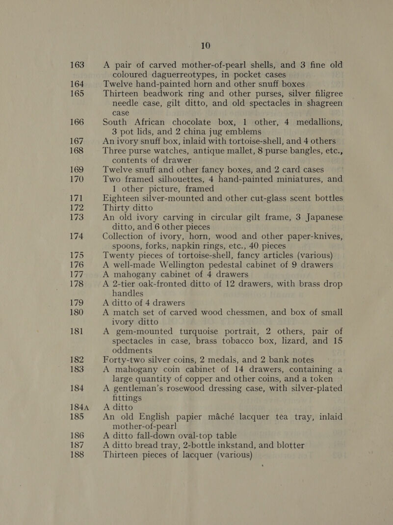 163 164 165 166 167 168 169 170 171 172 173 174 175 176 177 178 179 180 181 182 183 184 184A 185 186 187 188 10 A pair of carved mother-of-pearl shells, and 3 fine old coloured daguerreotypes, in pocket cases Twelve hand-painted horn and other snuff boxes Thirteen beadwork ring and other purses, silver filigree needle case, gilt ditto, and old spectacles in shagreen case South African chocolate box, 1 other, 4 medallions, 3 pot lids, and 2 china jug emblems An ivory snuff box, inlaid with tortoise-shell, and 4 others Three purse watches, antique mallet, 8 purse bangles, etc., contents of drawer Twelve snuff and other fancy boxes, and 2 card cases Two framed silhouettes, 4 hand-painted miniatures, and 1 other picture, framed | Eighteen silver-mounted and other cut-glass scent bottles Thirty ditto An old ivory carving in circular gilt frame, 3 Japanese ditto, and 6 other pieces Collection of ivory, horn, wood and other paper-knives, spoons, forks, napkin rings, etc., 40 pieces Twenty pieces of tortoise-shell, fancy articles (various) A well-made Wellington pedestal cabinet of 9 drawers A mahogany cabinet of 4 drawers A 2-tier oak-fronted ditto of 12 drawers, with brass drop handles A ditto of 4 drawers A match set of carved wood chessmen, and box of small ivory ditto A gem-mounted turquoise portrait, 2 others, pair of spectacles in case, brass tobacco box, lizard, and 15 oddments Forty-two silver coins, 2 medals, and 2 bank notes A mahogany coin cabinet of 14 drawers, containing a large quantity of copper and other coins, and a token A gentleman’s rosewood dressing case, with silver-plated fittings A ditto An old English papier maché lacquer tea tray, inlaid mother-of-pearl A ditto fall-down oval-top table A ditto bread tray, 2-bottle inkstand, and blotter Thirteen pieces of lacquer (various)