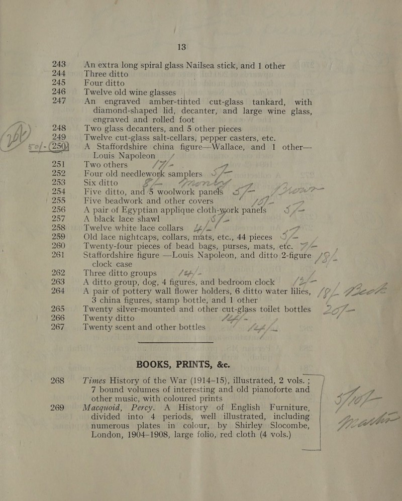 268 269 13 An extra long spiral glass Nailsea stick, and 1 other Three ditto Four ditto Twelve old wine glasses An engraved amber-tinted cut-glass tankard, with diamond-shaped lid, decanter, and large wine glass, engraved and rolled foot Two glass decanters, and 5 other pieces Twelve cut-glass salt-cellars, pepper casters, etc. A Staffordshire china figure—Wallace, and 1 other— Louis Napoleon | staf Two others /f/- TF Four old needlework samplers y Ae Six ditto .. an Cf? sa of Five ditto, and ‘5 woolwork giles 3/7 Five beadwork and other covers ht TD foe _? A pair of Egyptian applique cloth- syork eG j= A black lace shawl V/— ) Twelve white lace collars i4/_ ao? Old lace nightcaps, collars, mats, etc., 44 pieces “= Twenty-four pieces of bead bags, purses, mats, etc. = Staffordshire figure —-Louis Napoleon, and ditto 2- -figure /G clock case chal Three ditto groups / Ra A ditto group, dog, 4 od antl bedroom clock fae , ae ” ; we 3 china figures, stamp bottle, and 1 other Twenty silver-mounted and other cut-glass toilet bottles 2 / Twenty ditto Jiff~ / Twenty scent and other bottles fof fu BOOKS, PRINTS, &amp;c. Times History of the War (1914-15), illustrated, 2 vols.; } 7 bound volumes of interesting and old pianoforte and | y 4 Macquoid, Percy. A History of English Furniture, divided into 4 periods, well illustrated, including numerous plates in colour, by Shirley Slocombe, London, 1904-1908, large folio, red cloth (4 vols.) |