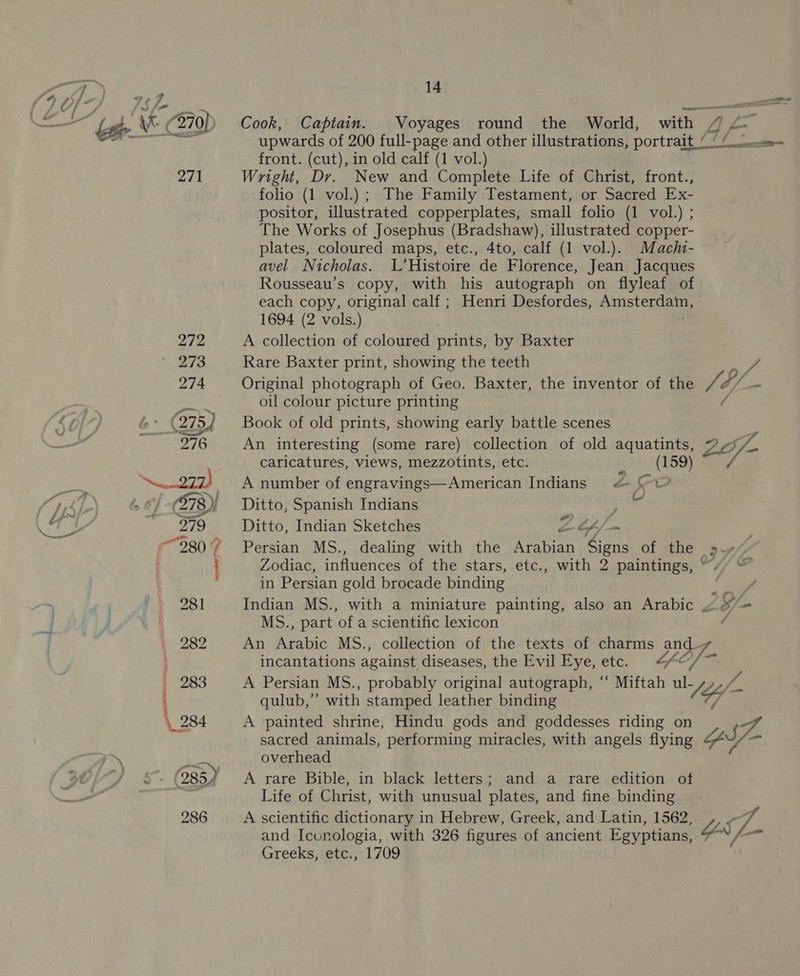 od Jf « a ke \X- (270) Cook, Captain. Voyages round the World, with Ps rs BRT K AgAee upwards of 200 full-page and other illustrations, portrait‘ ‘Ps front. (cut), in old calf (1 vol.) 271 Wright, Dr. New and Complete Life of Christ, front., folio (1 vol.) ; The Family Testament, or Sacred Ex- positor, illustrated copperplates, small folio (1 vol.) ; The Works of Josephus (Bradshaw), illustrated copper- plates, coloured maps, etc., 4to, calf (1 vol.). Machi- avel Nicholas. L’Histoire de Florence, Jean Jacques Rousseau’s copy, with his autograph on flyleaf of each copy, original calf ; Henri Desfordes, Amsterdam, - 1694 (2 vols.) 272 A collection of coloured prints, by Baxter 273 Rare Baxter print, showing the teeth ba i 274 Original photograph of Geo. Baxter, the inventor of the Wd ff ne | oul colour picture printing  Se G&gt; (275, Book of old prints, showing early battle scenes X wre 7 276 An interesting (some rare) collection of old aquatints, 7¢s/. caricatures, views, mezzotints, etc. i (159) ee. eee rir) J A number of engravings—American Indians &amp; ©1? 1 &lt;)\ 60) -(878)} Ditto, Spanish Indians ia Sh: 279 Ditto, Indian Sketches Z Cf / “980? Persian MS., dealing with the Arabian Sions of the gy \ Zodiac, influences of the stars, etc., with 2 paintings, “. , in Persian gold brocade binding . ‘a ~ | rt 281 Indian MS., with a miniature painting, also an Arabic 3 = : i oN MS., part of a scientific lexicon ( 282 An Arabic MS., collection of the texts of charms and incantations against diseases, the Evil Eye, etc. p&lt; Df 283 A Persian MS., probably original autograph, “‘ Miftah ul- “Me /. ‘ qulub,”’ with stamped leather binding Y 284 A painted shrine, Hindu gods and goddesses riding on Py of sacred animals, performing miracles, with angels flying YS\/- Be overhead s 985) A rare Bible, in black letters; and a rare edition of Life of Christ, with unusual plates, and fine binding 286 A scientific dictionary in Hebrew, Greek, and Latin, 1562, a GA and Iconologia, with 326 figures of ancient Egyptians, GS fa Greeks, etc., 1709