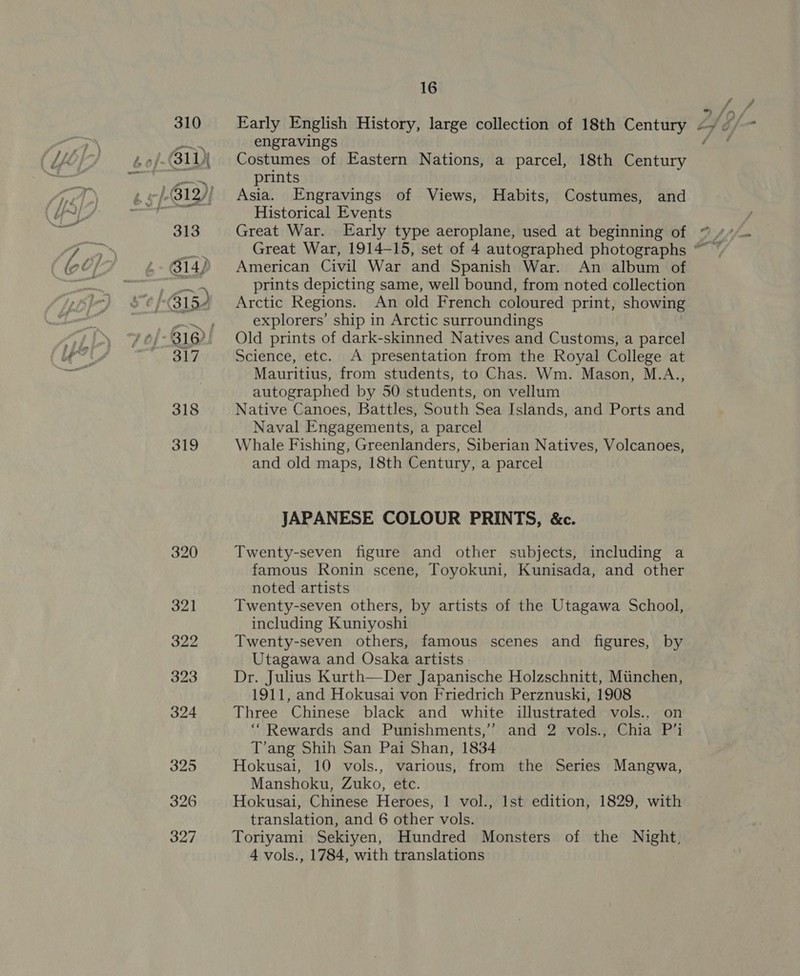 310 ) 313 317 318 319 320 321 322 323 324 325 326 327 16 engravings Costumes of Eastern Nations, a parcel, 18th oR prints Asia. Engravings of Views, Habits, Costumes, and Historical Events American Civil War and Spanish War. An album of prints depicting same, well bound, from noted collection Arctic Regions. An old French coloured print, showing explorers’ ship in Arctic surroundings Old prints of dark-skinned Natives and Customs, a parcel Science, etc. A presentation from the Royal College at Mauritius, from students, to Chas. Wm. Mason, M.A.., autographed by 50 students, on vellum Native Canoes, Battles, South Sea Islands, and Ports and Naval Engagements, a parcel Whale Fishing, Greenlanders, Siberian Natives, Volcanoes, and old maps, 18th Century, a parcel JAPANESE COLOUR PRINTS, &amp;c. Twenty-seven figure and other subjects, including a famous Ronin scene, Toyokuni, Kunisada, and other noted artists Twenty-seven others, by artists of the Utagawa School, including Kuniyoshi Twenty-seven others, famous scenes and figures, by Utagawa and Osaka artists. Dr. Julius Kurth—Der Japanische Holzschnitt, Miinchen, 1911, and Hokusai von Friedrich Perznuski, 1908 Three Chinese black and white illustrated vols.. on “Rewards and Punishments,’ and 2 vols., Chia P’i T’ang Shih San Pai Shan, 1834 Hokusai, 10 vols., various, from the Series Mangwa, Manshoku, Zuko, etc. Hokusai, Chinese Heroes, 1 vol., Ist edition, 1829, with translation, and 6 other vols. Toriyami Sekiyen, Hundred Monsters of the Night, 4 vols., 1784, with translations