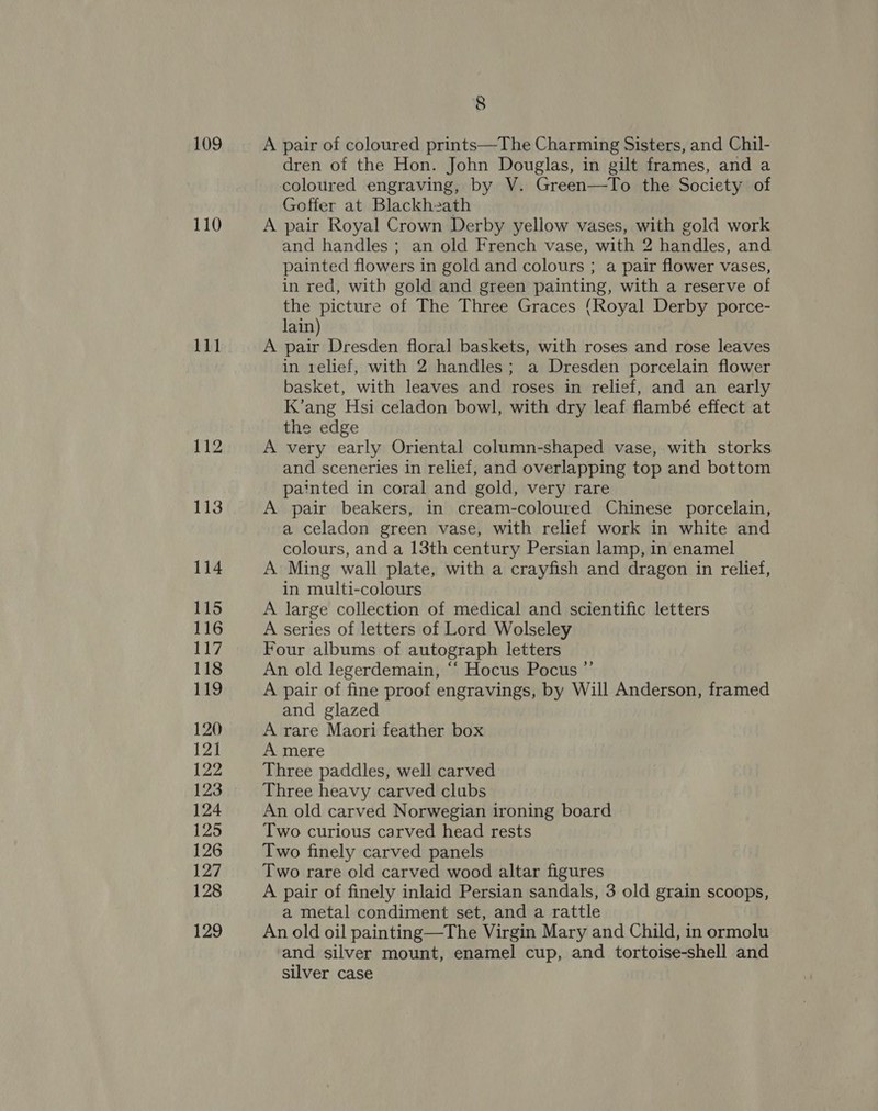 109 110 Sool 112 113 114 115 116 117 118 19 120 121 122 123 124 125 126 127 128 129 8 A pair of coloured prints—The Charming Sisters, and Chil- dren of the Hon. John Douglas, in gilt frames, and a coloured engraving, by V. Green—To the Society of Goffer at Blackheath A pair Royal Crown Derby yellow vases, with gold work and handles; an old French vase, with 2 handles, and painted flowers in gold and colours ; a pair flower vases, in red, with gold and green painting, with a reserve of the picture of The Three Graces (Royal Derby porce- lain) A pair Dresden floral baskets, with roses and rose leaves in relief, with 2 handles; a Dresden porcelain flower basket, with leaves and roses in relief, and an early K’ang Hsi celadon bowl, with dry leaf flambé effect at the edge A very early Oriental column-shaped vase, with storks and sceneries in relief, and overlapping top and bottom painted in coral and gold, very rare A pair beakers, in cream-coloured Chinese porcelain, a celadon green vase, with relief work in white and colours, and a 13th century Persian lamp, in enamel A Ming wall plate, with a crayfish and dragon in relief, in multi-colours A large collection of medical and scientific letters A series of letters of Lord Wolseley Four albums of autograph letters An old legerdemain, ‘‘ Hocus Pocus ”’ A pair of fine proof engravings, by Will Anderson, framed and glazed A rare Maori feather box A mere Three paddles, well carved Three heavy carved clubs An old carved Norwegian ironing board Two curious carved head rests Two finely carved panels Two rare old carved wood altar figures A pair of finely inlaid Persian sandals, 3 old grain scoops, a metal condiment set, and a rattle An old oil painting—The Virgin Mary and Child, in ormolu and silver mount, enamel cup, and tortoise-shell and silver case