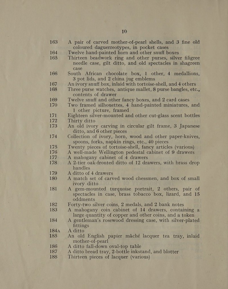 163 164 165 166 167 168 169 170 171 172 173 174 175 176 177 178 ee) 180 181 182 183 184 184A 185 186 187 188 10 A pair of carved mother-of-pearl shells, and 3 fine old coloured daguerreotypes, in pocket cases Twelve hand-painted horn and other snuff boxes Thirteen beadwork ring and other purses, silver filigree needle case, gilt ditto, and old spectacles in shagreen case South African chocolate box, 1 other, 4 medallions, 3 pot lids, and 2 china jug emblems An ivory snuff box, inlaid with tortoise-shell, and 4 others Three purse watches, antique mallet, 8 purse bangles, etc., contents of drawer Twelve snuff and other fancy boxes, and 2 card cases Two framed silhouettes, 4 hand-painted miniatures, and 1 other picture, framed Eighteen silver-mounted and other cut-glass scent bottles Thirty ditto An old ivory carving in circular gilt frame, 3 Japanese ditto, and 6 other pieces Collection of ivory, horn, wood and other paper-knives, spoons, forks, napkin rings, etc., 40 pieces Twenty pieces of tortoise-shell, fancy articles (various) A well-made Wellington pedestal cabinet of 9 drawers A mahogany cabinet of 4 drawers A 2-tier oak-fronted ditto of 12 drawers, with brass drop handles A ditto of 4 drawers A match set of carved wood chessmen, and box of small ivory ditto A gem-mounted turquoise portrait, 2 others, pair of spectacles in case, brass tobacco box, lizard, and 15 oddments Forty-two silver coins, 2 medals, and 2 bank notes A mahogany coin cabinet of 14 drawers, containing a large quantity of copper and other coins, and a token A gentleman’s rosewood dressing case, with silver-plated fittings A ditto An old English papier maché lacquer tea tray, inlaid mother-of-pearl A ditto fall-down oval-top table A ditto bread tray, 2-bottle inkstand, and blotter Thirteen pieces of lacquer (various)