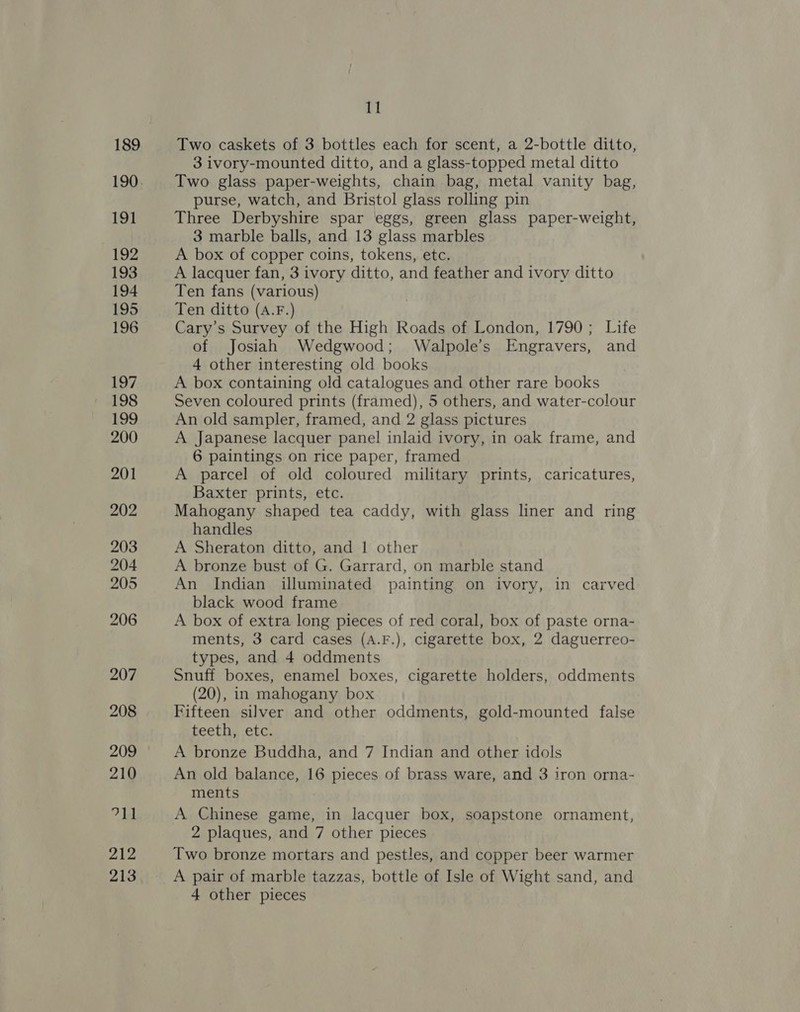 189 191 192 193 194 195 196 197 198 199 200 201 202 203 204 205 206 207 208 209 210 7h 212 213 ‘I Two caskets of 3 bottles each for scent, a 2-bottle ditto, 3 ivory-mounted ditto, and a glass-topped metal ditto Two glass paper-weights, chain bag, metal vanity bag, purse, watch, and Bristol glass rolling pin Three Derbyshire spar eggs, green glass paper-weight, 3 marble balls, and 13 glass marbles A box of copper coins, tokens, etc. A lacquer fan, 3 ivory ditto, and feather and ivory ditto Ten fans (various) Ten ditto (A.F.) Cary’s Survey of the High Roads of London, 1790; Life of Josiah Wedgwood; Walpole’s Engravers, and 4 other interesting old books A box containing old catalogues and other rare books Seven coloured prints (framed), 5 others, and water-colour An old sampler, framed, and 2 glass pictures A Japanese lacquer panel inlaid ivory, in oak frame, and 6 paintings on rice paper, framed A parcel of old coloured military prints, caricatures, Baxter prints, etc. Mahogany shaped tea caddy, with glass liner and ring handles A Sheraton ditto, and 1 other A bronze bust of G. Garrard, on marble stand An Indian illuminated painting on ivory, in carved black wood frame A box of extra long pieces of red coral, box of paste orna- ments, 3 card cases (A.F.), cigarette box, 2 daguerreo- types, and 4 oddments Snuff boxes, enamel boxes, cigarette holders, oddments (20), in mahogany box Fifteen silver and other oddments, gold-mounted false teeth, etc. A bronze Buddha, and 7 Indian and other idols An old balance, 16 pieces of brass ware, and 3 iron orna- ments A Chinese game, in lacquer box, soapstone ornament, 2 plaques, and 7 other pieces Two bronze mortars and pestles, and copper beer warmer A pair of marble tazzas, bottle of Isle of Wight sand, and 4 other pieces