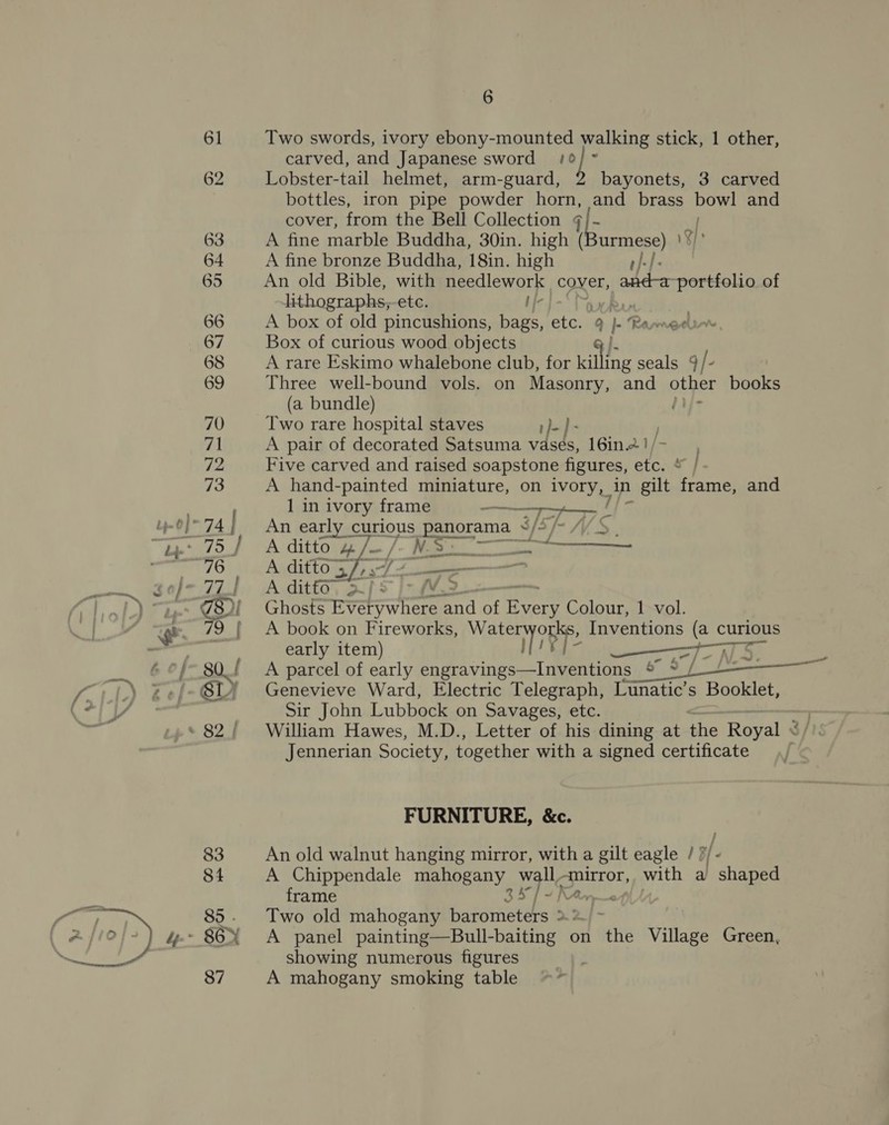 61 Two swords, ivory ebony-mounted walking stick, 1 other, carved, and Japanese sword /° 62 Lobster-tail helmet, arm-guard, b bayonets, 3 carved bottles, iron pipe powder horn, and brass bowl and cover, from the Bell Collection ¢ 5 yi 63 A fine marble Buddha, 30in. high ( ee) V8 64 A fine bronze Buddha, 18in. high -|- 65 An old Bible, with needlework cover, sg, fein portfolio of lithographs,-etc. 66 A box of old pincushions, m4 etc. 9 , Ranger 67 Box of curious wood objects J. 68 A rare Eskimo whalebone club, for killing seals 9 / : 69 Three well-bound vols. on Masonry, and other books (a bundle) }ij- 70 Two rare hospital staves }-)- 71 A pair of decorated Satsuma vases, 16in.2.1/ Fe 72 Five carved and raised soapstone figures, etc. * } - 73 A hand-painted miniature, on ivory, in 1 gilt frame, and . | 1 in bss frame ap / by-0}™ 74 An early curious — S/3/-MVS_, “Bes CA dittoles— /- Ree cee pane 76 ~=—A ditto Sm (a ——. 3o/- 77). A ditto, af 5 |= M3 i ol ak 78) Ghosts Everywhere and of aya Colour, 1 vol. i, _ 79 {| A book on Fireworks, Wet On, Inventions ioe curious - early item) —r7 _ 6% 80_/ A parcel of early bait ingecsl aeemeane 1 Pes 11.) bel SI Genevieve Ward, Electric Telegraph, Lunatic’s Booklet, 4 eae Sir John Lubbock on Savages, etc. ~82/ William Hawes, M.D., Letter of his dining at the Royal Jennerian Society, together with a signed certificate ; “a « ane FURNITURE, &amp;c. 83 An old walnut hanging mirror, with a gilt eagle /? 84 A Chippendale mahogany sf fen mirror, with a hae frame if) 85. Two old mahogany barometers &gt; 7/10} ) o- 86EX A panel pain ine ull-baitinerc on Whe Village Green, 87 A mahogany smoking table