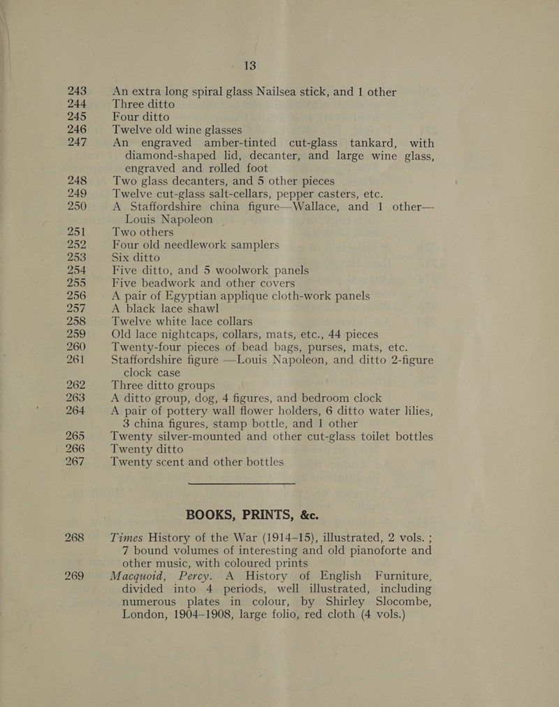 243 244 245 246 247 248 249 250 251 252 253 254 255 256 257 258 259 260 261 262 263 264 265 266 267 268 269 13 An extra long spiral glass Nailsea stick, and 1 other Three ditto Four ditto Twelve old wine glasses An engraved amber-tinted cut-glass tankard, with diamond-shaped lid, decanter, and large wine glass, engraved and rolled foot Two glass decanters, and 5 other pieces Twelve cut-glass salt-cellars, pepper casters, etc. A Staffordshire china figure—Wallace, and 1 other— Louis Napoleon | Two others Four old needlework samplers Six ditto Five ditto, and 5 woolwork panels Five beadwork and other covers A pair of Egyptian applique cloth-work panels A black lace shawl Twelve white lace collars Old lace nightcaps, collars, mats, etc., 44 pieces Twenty-four pieces of bead bags, purses, mats, etc. Staffordshire figure —-Louis Napoleon, and ditto 2-figure clock case Three ditto groups A ditto group, dog, 4 figures, and bedroom clock A pair of pottery wall flower holders, 6 ditto water lilies, 3 china figures, stamp bottle, and 1 other Twenty silver-mounted and other cut-glass toilet bottles Twenty ditto Twenty scent and other bottles BOOKS, PRINTS, &amp;c. Times History of the War (1914-15), illustrated, 2 vols. ; 7 bound volumes of interesting and old pianoforte and other music, with coloured prints Macquoid, Percy. A History of English Furniture, divided into 4 periods, well illustrated, including numerous plates in colour, by Shirley Slocombe,