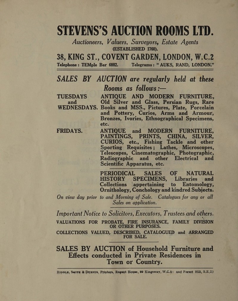 STEVENS’S AUCTION ROOMS LTD. Auctioneers, Valuers, Surveyors, Estate Agents (ESTABLISHED 1760). 38, KING ST., COVENT GARDEN, LONDON, W.C.2 Telephone: TEMple Bar 6882. Telegrams: “ AUKS, RAND, LONDON.” SALES BY AUCTION are regularly held at these Rooms as follows: TUESDAYS ANTIQUE AND MODERN FURNITURE, and Old Silver and Glass, Persian Rugs, Rare WEDNESDAYS. Books and MSS., Pictures, Plate, Porcelain and Pottery, Curios, Arms and Armour, Bronzes, Ivories, Ethnographical Specimens, etc. FRIDAYS. ANTIQUE and MODERN FURNITURE, PAINTINGS, PRINTS, CHINA, SILVER, CURIOS, etc., Fishing Tackle and other Sporting Requisites; Lathes, Microscopes, Telescopes, Cinematographic, Photographic, Radiographic and other Electrical and Scientific Apparatus, etc. PERIODICAL SALES OF NATURAL HISTORY SPECIMENS, Libraries and Collections (appertaining to Entomology, Ornithology, Conchology and kindred Subjects. On view day prior to and Morning of Sale. Catalogues for any or all Sales on application.  Important Notice to Solicitors, Executors, Trustees.and others. VALUATIONS FOR PROBATE, FIRE INSURANCE, FAMILY DIVISION OR OTHER PURPOSES. COLLECTIONS VALUED, DESCRIBED, CATALOGUED and ARRANGED FOR SALE. a SALES BY AUCTION of Household Furniture and Effects conducted in Private Residences in Town or Country. Ripe, Surra &amp; Duprus, Printers, Regent House, 89 Kingsway, W.C.2; and Forest Hill, S.E.23