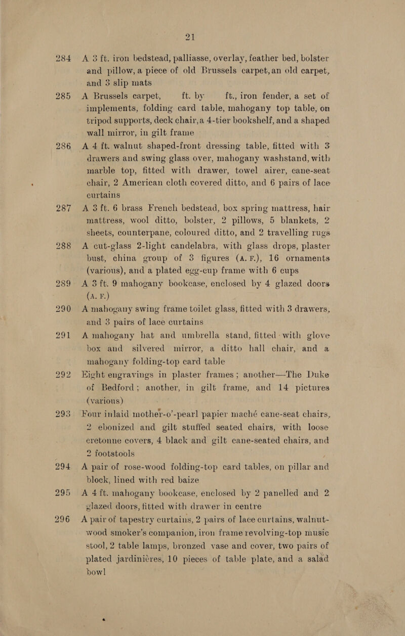 284 286 287 288 296 21 A 3 ft. iron bedstead, palliasse, overlay, feather bed, bolster and pillow, a piece of old Brussels carpet,an old carpet, and 5 slip mats A Brussels carpet, ft. by ft., iron fender, a set of tripod supports, deck chair, a 4-tier bookshelf, and a shaped wall mirror, in gilt frame A 4 ft. walnut shaped-front dressing table, fitted with 5 drawers and swing glass over, mahogany washstand, with marble top, fitted with drawer, towel airer, cane-seat chair, 2 American cloth covered ditto, and 6 pairs of lace curtains A 3 ft. 6 brass French bedstead, box spring mattress, hair mattress, wool ditto, bolster, 2 pillows, 5 blankets, 2 sheets, counterpane, coloured ditto, and 2 travelling rugs A cut-glass 2-light candelabra, with glass drops, plaster bust, china group of 3 figures (a.F.), 16 ornaments (various), and a plated ege-cup frame with 6 cups A 3ft. 9 mahogany bookcase, enclosed by 4 glazed doors (A. F.) A mahogany swing frame toilet glass, fitted with 3 drawers, and 3 pairs of lace curtains A mahogany hat and umbrella stand, fitted: with glove box and silvered mirror, a ditto hall chair, and a mahogany folding-top card table Eight engravings in plaster frames; another—The Duke of Bedford; another, in gilt frame, and 14 pictures (various) 2 ebonized and gilt stuffed seated chairs, with loose eretonne covers, 4 black and gilt cane- fea chairs, and 2 footstools A pair of rose-wood folding-top card tables, on pillar and block, lined with red baize A 4ft. mahogany bookcase, enclosed by 2 panelled and 2 glazed doors, fitted with drawer in centre A pair of tapestry curtains, 2 pairs of lace curtains, walnut- wood smoker’s companion, iron frame revolving-top music stool, 2 table lamps, bronzed vase and cover, two pairs of plated jardinitres, 10 pieces of table plate, and a salad bowl