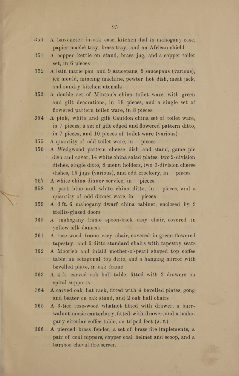  353 354 355 356 360 366 ) 5 A barometer in oak case, kitchen dial in mahogany case, papier maché tray, brass tray, and an African shield A copper kettle on stand, brass jug, and a copper toilet set, in 6 pieces ice mould, mincing machine, pewter hot dish, meat jack, and sundry kitchen utensils A double set of Minton’s china toilet ware, with green and gilt decorations, in 18 pieces, and a single set of flowered pattern toilet ware, in 8 pieces A pink, white and gilt Cauldon china set of toilet ware, in 7 pieces, a set of gilt edged and flowered pattern ditto, in 7 pieces, and 10 pieces of toilet ware (various) A quantity of odd toilet ware, in pieces A Wedgwood pattern cheese dish and stand, game pie dish and cover, L4 white china salad plates, two 2-division dishes, single ditto, 8 menu holders, two 3-division cheese dishes, 15 jugs (various), and odd crockery, in pieces A white china dinner service, in pieces A part blue and white china ditto, in pieces, and a quantity of odd dinner ware, in pieces A 3ft.6 mahogany dwarf china cabinet, enclosed by 2 trellis-glazed doors A mahogany frame spoon-back easy chair, covered -in yellow silk damask A rose-wood frame easy chair, covered in green flowered tapestry, and 6 ditto standard chairs with tapestry seats A Moorish and inlaid mother-o’-pearl shaped top coffee table, an octagonal top ditto, and a hanging mirror with bevelled plate, in oak frame spiral supports and beater on oak stand, and 2 oak hall chairs A 3-tier rose-wood whatnot fitted with drawer, a burr- walnut music canterbury, fitted with drawer, and a maho- gany circular coffee table, on tripod feet (A. F.) A pierced brass fender, a set of brass fire implements, a pair of coal nippers, copper coal helmet and scoop, and a