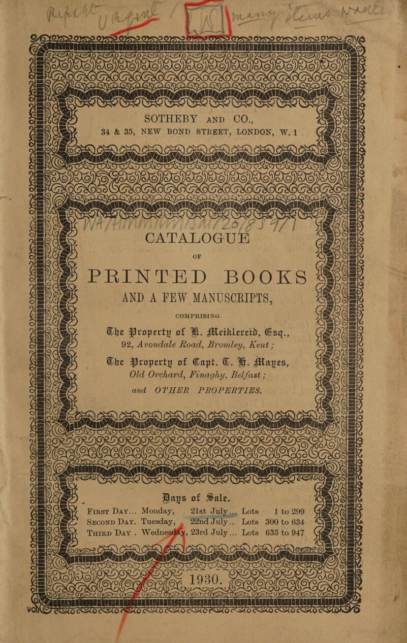 | ae } ‘ /, pr K ‘3 ; 4 i gis om $3 . ‘ “yf : ‘ j ys A f vu RAYS A By PAX 4 Fj i hae Ae PP ee Ae. Yen hy (Aa Aite a OS PCA ye PRU Arey { } We oe - A “a . wo = SOTHEBY anp G0. x Y 34 &amp; 35, NEW BOND STREET, LONDON, w.1 (eg S \e y\S CG Ox? (of TOT TL QE LAL LO/ 8S F, ‘CATALOGUE OF PRINTED BOOKS AND A FEW MANUSCRIPTS, COMPRISING Ghe Property of H. Meihklereid, Esy., 92, Avondale Road, Bromley, Kent ; Ghe Property of Capt. T. YB. Maves, Old Orchard, Pinaghy, Belfast ; and OTHHR PROPERTIES. FY S aa ease CAY, fos jas Bays of Sale. First Day... Monday, 21st July... Lots Seconp Day. Tuesday, , 29nd July.. Lots 300 to 634 Turp Day . Wedngsgity, , 28rd July... Lots 635 to 947 Gm 
