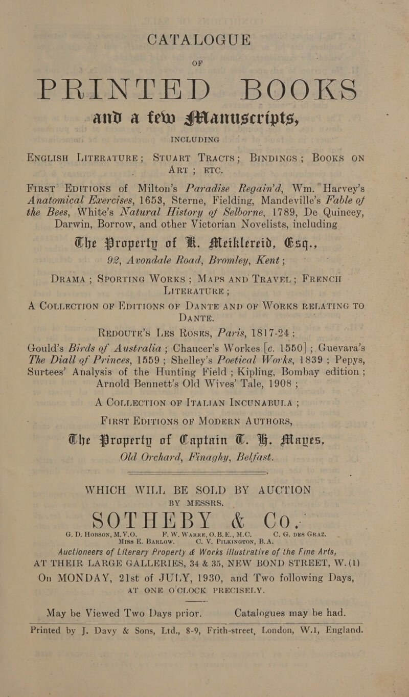 CATALOGUE PRALINE BD BOOKS and a fem sanuscripts, INCLUDING ENGLISH LITERATURE; STUART TRacrs; BinpDINGs; BOOKS ON ART: 4 HTC, Frrst Epirions of Milton’s Paradise Regain’d, Wm. Harvey’s Anatomical Kxercises, 1653, Sterne, Fielding, Mandeville’s Hable of the Bees, White’s Natural History of Selborne, 1789, De Quincey, Darwin, Borrow, and other Victorian Novelists, including Ghe Property of HW. Mlethlereid, Esq., 92, Avondale Road, Bromley, Kent ; DRAMA ; SPORTING WoRKS ; MAPS AND TRAVEL ; FRENCH LITERATURE; A COLLECTION OF EDITIONS OF DANTE AND OF WORKS REL ATING TO DANTE. Repoutr’s Les Ross, Paris, 1817-24 ; Gould’s Birds of Australia ; Chaucer’s Workes [c. 1550] ;. Guevara’s The Diall of Princes, 1559; Shelley’s Poetical Works, 1839 ; Pepys, Surtees’ Analysis of the Hunting Field ; Kipling, Bombay edition ; Arnold Bennett’s Old Wives’ Tale, 1908 ; A COLLECTION OF ITALIAN INCUNABULA ; FirRST EDITIONS OF MODERN AUTHORS, G@he Property of Captain @. HG. Manes, Old Orchard, Finaghy, Belfast.   WHICH WILL BE SOLD BY AUCTION . BY MESSRS SOTHEBY &amp; Co, G. D. Horson, M.V.O F. W. WarR#, O.B.E., M.C. C. G. DES GRAZ. Miss E. BARLOW, Oo. Vv. Pin KINGTON, B.A. Auctioneers of Literary Property &amp; Works illustrative of the Fine Arts, AT THEIR LARGE GALLERIES, 34 &amp; 35, NEW BOND STREET, W. (1) On MONDAY, 21st of JULY, 1930, and Two following Days, AT ONE O'CLOCK PRECISELY. _ May be Viewed Two Days prior. Catalogues may be had. Printed by J. Davy &amp; Sons, Ltd., 8-9, Frith-street, London, W.1, England.  