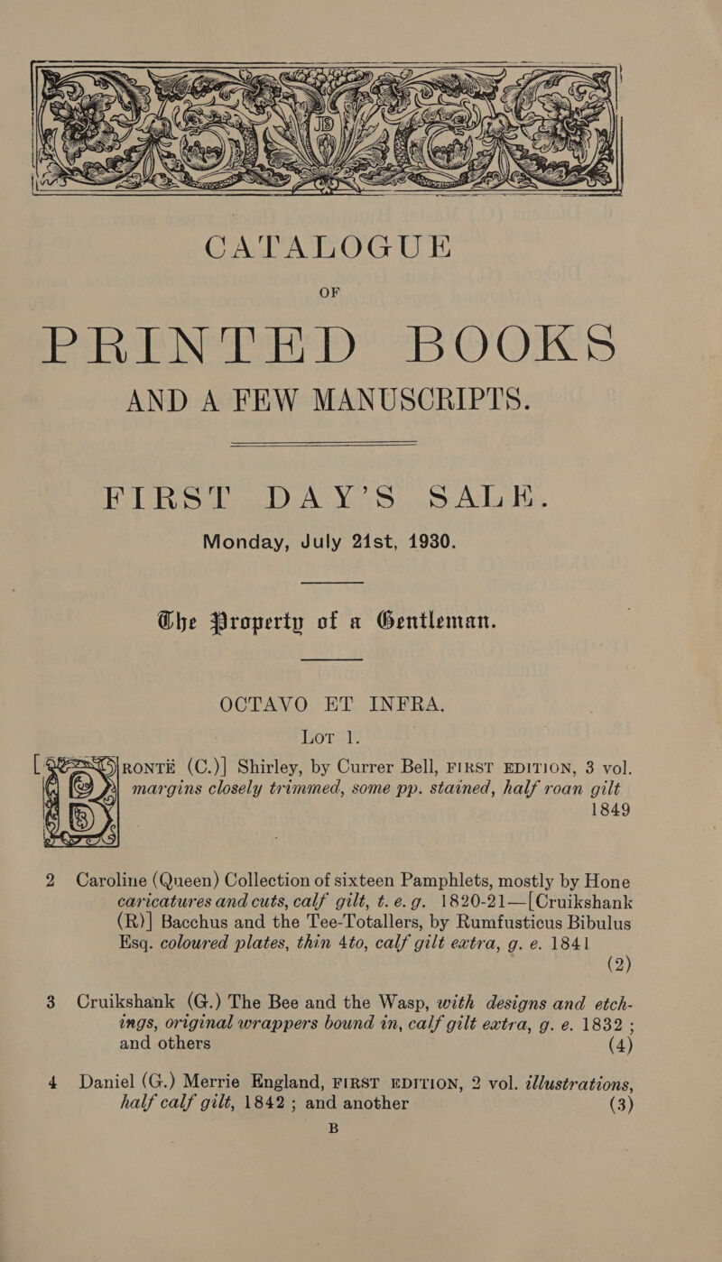 Ce, 7. Oxi \P)' WG a 5 a: : G7 = Fe -   SSS a CATALOGU i OF PR ENS BOOKS AND A FEW MANUSCRIPTS.  BR ola ALY sD). 2S Adatbs Monday, July 24st, 1930. ——____—_— Ghe Property of a Gentleman.  OCTAVO ET INFRA. Lor RONTE (C.)] Shirley, by Currer Bell, FIRST EDITION, 3 vol. margins closely trimmed, some pp. stained, half roan gilt 1849  2 Caroline (Queen) Collection of sixteen Pamphlets, mostly by Hone caricatures and cuts, calf gilt, t. e.g. 1820-21—[Cruikshank (R)] Bacchus and the Tee-Totallers, by Rumfusticus Bibulus Esq. coloured plates, thin 4to, calf gilt extra, g. e. 1841 (2) 3 Cruikshank (G.) The Bee and the Wasp, with designs and etch- ings, original wrappers bound in, calf gilt extra, g. e. 1832 - > and others (4) 4 Daniel (G.) Merrie England, FIRST EDITION, 2 vol. illustrations, half calf gilt, 1842 ; and another (3) B
