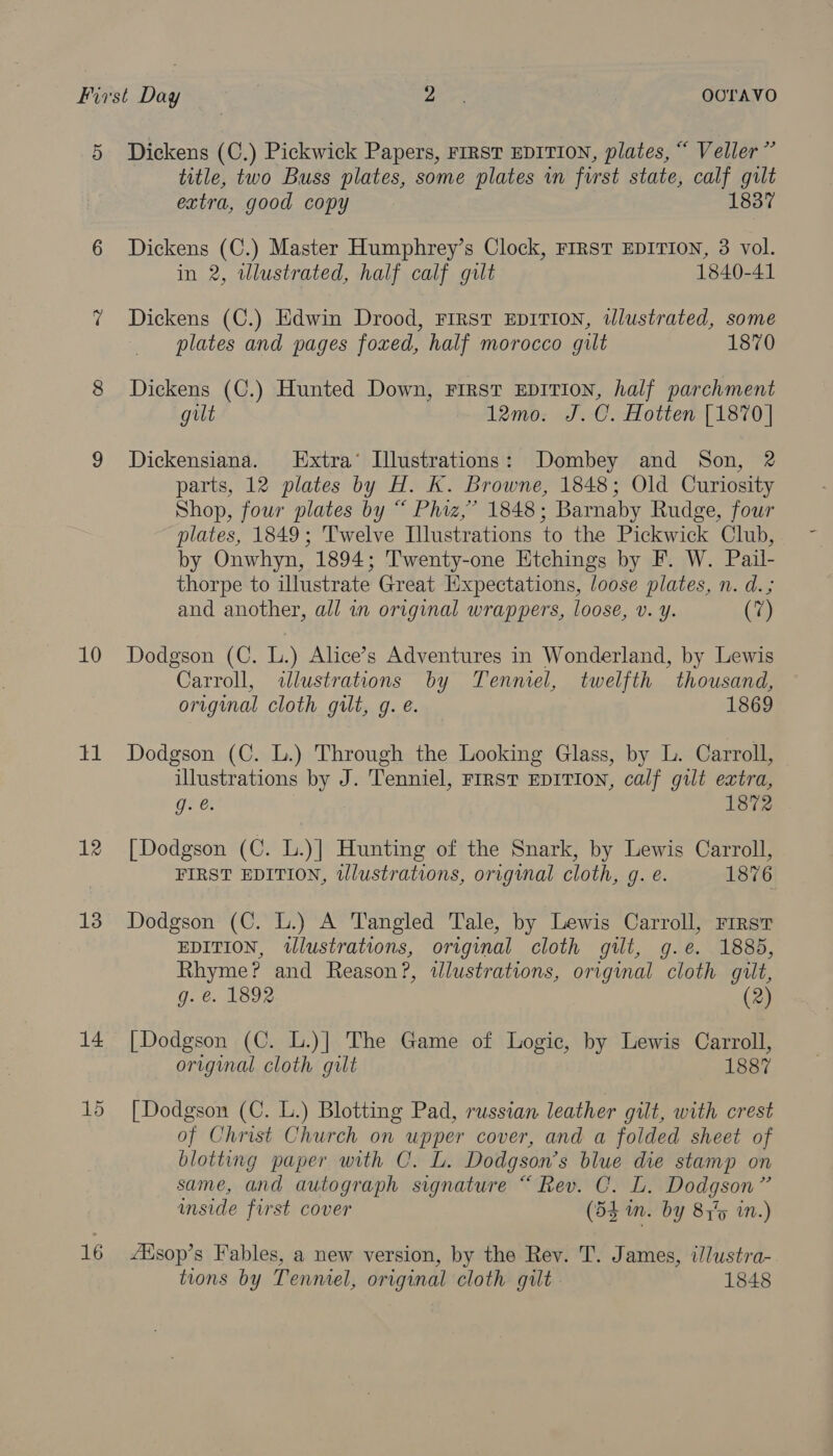 5 10 11 12 13 14 15 16 Dickens (C.) Pickwick Papers, FIRST EDITION, plates, “ Veller” title, two Buss plates, some plates wn furst state, calf gilt extra, good copy 1837 Dickens (C.) Master Humphrey’s Clock, FIRST EDITION, 3 vol. in 2, wlustrated, half calf gult 1840-41 Dickens (C.) Edwin Drood, First EDITION, wlustrated, some plates and pages foxed, half morocco gilt 1870 Dickens (C.) Hunted Down, First EDITION, half parchment gilt 12mo. J.C. Hotten [1870] Dickensiana. Extra’ Illustrations: Dombey and Son, 2 parts, 12 plates by H. K. Browne, 1848; Old Curiosity Shop, four plates by “ Phiz,’ 1848; Barnaby Rudge, four plates, 1849; Twelve Illustrations to the Pickwick Club, by Onwhyn, 1894; Twenty-one Etchings by F. W. Pail- thorpe to illustrate Great Expectations, loose plates, n. d.; and another, all in original wrappers, loose, v. y. (iy Dodgson (C. L.) Alice’s Adventures in Wonderland, by Lewis Carroll, illustrations by Tenniel, twelfth thousand, original cloth gilt, g. e. 1869 Dodgson (C. L.) Through the Looking Glass, by L. Carroll, illustrations by J. Tenniel, FIRST EDITION, calf gilt extra, GP 1872 [Dodgson (C. L.)] Hunting of the Snark, by Lewis Carroll, FIRST EDITION, illustrations, original cloth, g. e. 1876 Dodgson (C. L.) A Tangled Tale, by Lewis Carroll, rirst EDITION, illustrations, original cloth gilt, g.e. 1885, Rhyme? and Reason?, wlustrations, original cloth guilt, g. &amp;. 1892 (2) [Dodgson (C. L.)| The Game of Logic, by Lewis Carroll, original cloth gilt 1887 [Dodgson (C. L.) Blotting Pad, russian leather gilt, with crest of Christ Church on upper cover, and a folded sheet of blotting paper with C. L. Dodgson’s blue die stamp on same, and autograph signature “ Rev. C. L. Dodgson” inside first cover (54 mm. by 815 in.) ZHisop’s Fables, a new version, by the Rev. T. James, i/lustra- tions by Tenniel, original cloth gilt 1848