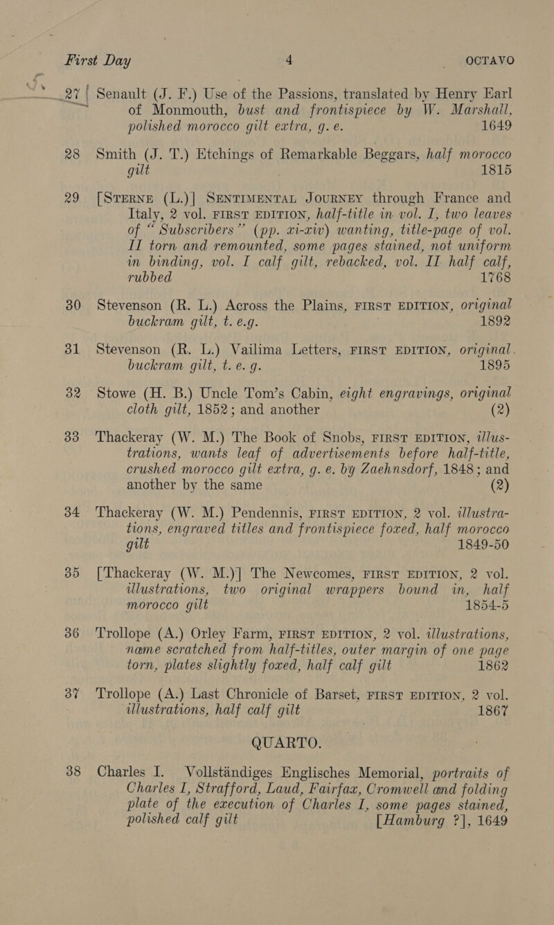 27 | 28 29 30 bl 32 33 34 35 36 38 Senault (J. F.) Use of the Passions, translated by Henry Earl of Monmouth, bust and frontispiece by W. Marshall, polished morocco gilt extra, g. é. 1649 Smith (J. T.) Etchings of Remarkable Beggars, half morocco gilt 1815 [SteRNE (L.)] SENTIMENTAL JOURNEY through France and Italy, 2 vol. FIRST EDITION, half-title in vol. I, two leaves of “ Subscribers” (pp. xi-xw) wanting, title-page of vol. II torn and remounted, some pages stained, not uniform in binding, vol. I calf gilt, rebacked, vol. IT half calf, rubbed 1768 Stevenson (R. L.) Across the Plains, FIRST EDITION, original buckram gilt, t. e.g. 1892 Stevenson (R. L.) Vailima Letters, FIRST EDITION, original. buckram gilt, t. e. g. 1895 Stowe (H. B.) Uncle Tom’s Cabin, eight Cn gr inngs, original cloth gilt, 1852; and another (2) Thackeray (W. M.) The Book of Snobs, First EDITION, wlus- trations, wants leaf of advertisements before half-title, crushed morocco gilt extra, g. e. by Zaehnsdorf, 1848; and another by the same (2) Thackeray (W. M.) Pendennis, FIRST EDITION, 2 vol. illustra- tions, engraved titles and frontispiece foxed, half morocco gilt 1849-50 [Thackeray (W. M.)] The Newcomes, FIRST EDITION, 2 vol. ulustrations, two original wrappers bound in, half morocco gut 1854-5 Trollope (A.) Orley Farm, FIRST EDITION, 2 vol. illustrations, name scratched from half-titles, outer margin of one page torn, plates slightly foxed, half calf gilt 1862 Trollope (A.) Last Chronicle of Barset, FIRST EDITION, 2 vol. ulustrations, half calf gilt 1867 QUARTO. Charles I. Vollstandiges Englisches Memorial, portraits of Charles I, Strafford, Laud, Fairfaz, Cromwell and folding plate of the execution of Charles I, some pages stained, polished calf gilt [Hamburg ?], 1649
