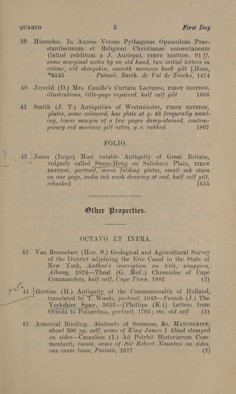 QUARTO 5 First Day 39 Hierocles. In Aureos Versus Pythagorae Opusculum Prae-. stantissimum et Religioni Christianae consentaneum (latiné redditum a J. Aurispa), FIRST EDITION, 91 ff. some marginal notes by an old hand, two initial letters in colour, old sheepskin, smooth morocco back gilt | Hain, *8545 Patavu, Barth. de Val de Zoccho, 1474 40 Jerrold (D.) Mrs. Caudle’s Curtain Lectures, FIRST EDITION, illustrations, title-page repaired, half calf gilt 1866 41 Smith (J. T.) Antiquities of Westminster, FIRST EDITION, plates, some coloured, has plate at p. 48 frequently want- ing, lower margin of a few pages damp-stained, contem- porary red morocco gilt extra, g. e. rubbed Rael oun FOLIO. | se _ Jones (Inigo) Most notable Antiquity of Great Britain, vulgarly called _Stone-Heng on Salisbury Plain, First EDITION, portrait, seven Folding plates, small ink stain on one page, india ink wash drawing at end, half calf gilt, rebacked 1655   Other Properties. OCTAVO ET INFRA. 43 Van Rensselaer (Hon. 8.) Geological and Agricultural Survey of the District adjoining the Erie Canal in the State of New York, Author's inscription on title, wrappers, Albany, 1824—Theal (G. McC.) Chronicles’ of Cape Commanders, half calf, Cape Town, 1882 (2) yt 44 | Grotius (H.) Antiquity of the Commonwealth of Holland, os translated by T. Woods, portrait, 1649—French (J.) The Yorkshire Spaw, 1652—[Phillips (K.)] Letters from Orinda to Poliarchus, portrait, 1705; ete. old calf — (5) 45 Armorial Binding. Abstracts of Sermons, &amp;c. Manuscript, about 300 pp. calf, arms of King James I blind stamped on sides—Casaubon (1.) Ad Polybii Historiarum Com- mentarii, russia, arms of Sir Robert Naunton on sides, one cover loose, Parisvis, 1617 (2)