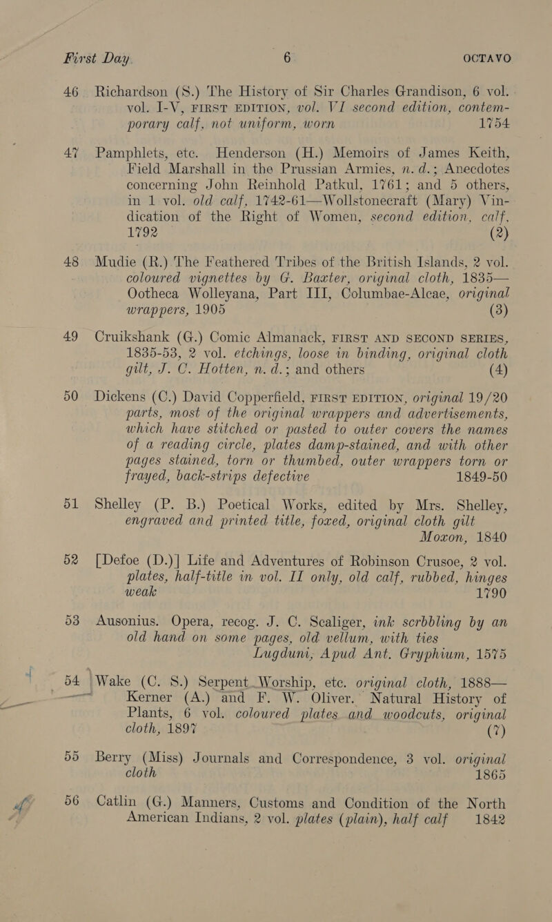 46 At 48 49 50 51 d2 Richardson (S8.) The History of Sir Charles Grandison, 6 vol. vol. I-V, Frrst EDITION, vol. VI second edition, contem- porary calf, not uniform, worn 1754 Pamphlets, etc. Henderson (H.) Memoirs of James Keith, Field Marshall in the Prussian Armies, n. d.; Anecdotes concerning John Reinhold Patkul, 1761; and 5 others, in 1 vol. old calf, 1742-61—Wollstonecraft (Mary) Vin- dication of the Right of Women, second edition, calf, 1792 (2) Mudie (R.) The Feathered Tribes of the British Islands, 2 vol. coloured vignettes by G. Baxter, original cloth, 1835— Ootheca Wolleyana, Part III, Columbae-Alcae, original wrappers, 1905 (3) Cruikshank (G.) Comic Almanack, FIRST AND SECOND SERIES, 1835-53, 2 vol. etchings, loose in binding, original cloth gilt, J. C. Hotten, n. d.; and others (4) Dickens (C.) David Copperfield, FrRST EDITION, original 19/20 parts, most of the original wrappers and advertisements, which have stitched or pasted to outer covers the names of a reading circle, plates damp-stained, and with other pages stained, torn or thumbed, outer wrappers torn or frayed, back-strips defective 1849-50 Shelley (P. B.) Poetical Works, edited by Mrs. Shelley, engraved and printed title, foxed, original cloth gilt Moxon, 1840 [Defoe (D.)| Life and Adventures of Robinson Crusoe, 2 vol. plates, half-title in vol. II only, old calf, rubbed, hinges weak 1790 Ausonius. Opera, recog. J. C. Scaliger, ink scrbbling by an old hand on some pages, old vellum, with ties Lugdum, Apud Ant. Gryphium, 1575 Wake (C. 8.) Serpent Worship, etc. original cloth, 1888— Kerner (A.) and F. W. Oliver. Natural History of Plants, 6 vol. coloured plates and woodcuts, original cloth, 1897 (7) Berry (Miss) Journals and Correspondence, 3 vol. original cloth 1865 Catlin (G.) Manners, Customs and Condition of the North American Indians, 2 vol. plates (plain), half calf 1842