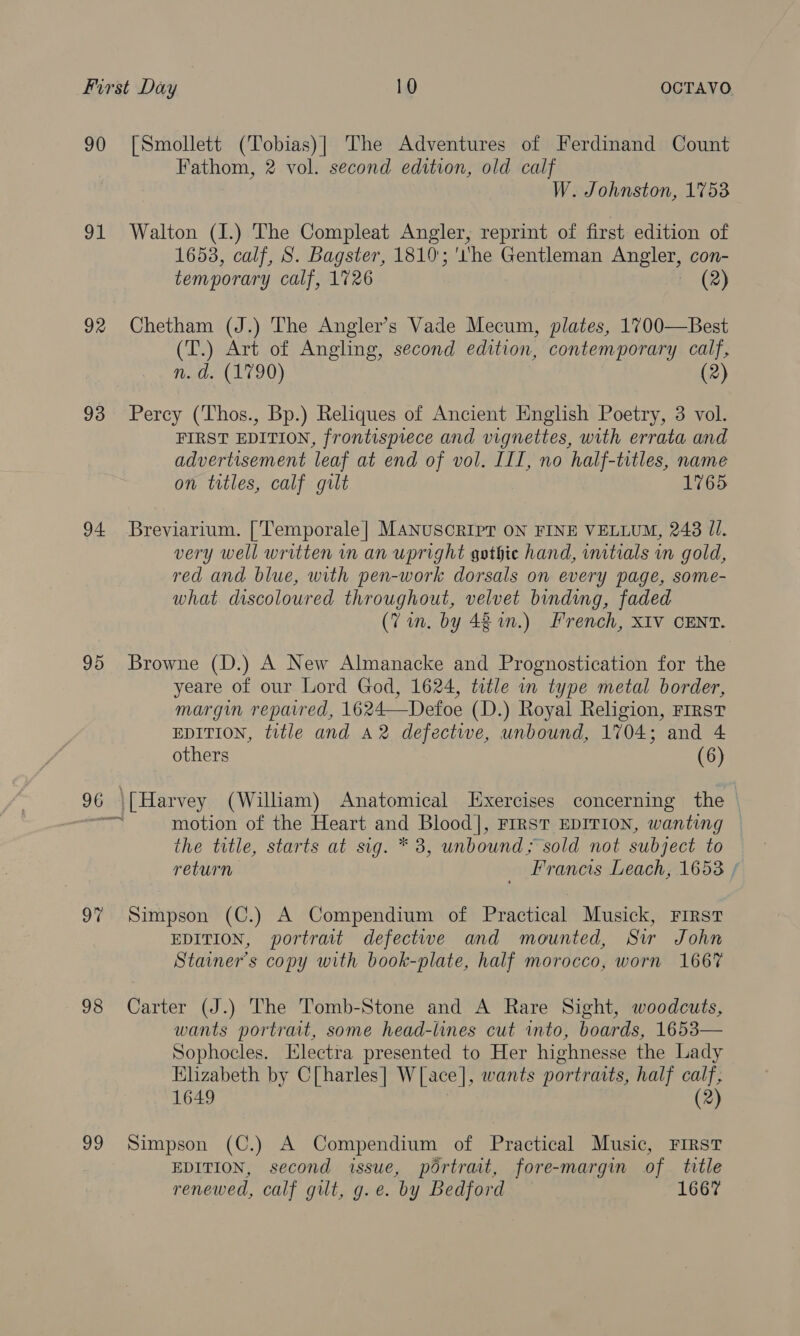 90 91 92 93 94 95 97 98 99 [Smollett (Tobias)| The Adventures of Ferdinand Count Fathom, 2 vol. second edition, old calf W. Johnston, 1753 Walton (I.) The Compleat Angler, reprint of first edition of 1653, calf, S. Bagster, 1810'; ‘he Gentleman Angler, con- temporary calf, 1726 - (2) Chetham (J.) The Angler’s Vade Mecum, plates, 1700—Best (T.) Art of Angling, second edition, contemporary calf, n. d. (1790) (2) Percy (Thos., Bp.) Reliques of Ancient English Poetry, 3 vol. FIRST EDITION, frontispiece and vignettes, with errata and advertisement leaf at end of vol. IIT, no half-titles, name on trtles, calf gilt 1765 Breviarium. ['Temporale|] MANUSCRIPT ON FINE VELLUM, 248 JI. very well written in an upright gothic hand, initials wn gold, red and blue, with pen-work dorsals on every page, some- what discoloured throughout, velvet binding, faded (Vin, by 48 in.) French, XIV CENT. Browne (D.) A New Almanacke and Prognostication for the yeare of our Lord God, 1624, tetle in type metal border, margin reparred, 1624—Defoe (D.) Royal Religion, First EDITION, title and A2 defective, unbound, 1704; and 4 others (6) [Harvey (William) Anatomical Exercises concerning the — motion of the Heart and Blood], FIRST EDITION, wanting the title, starts at sig. * 3, unbound; sold not subject to return _ Francis Leach, 1653 / Simpson (C.) A Compendium of Practical Musick, First EDITION, portrait defective and mounted, Siw John Stainer’s copy with book-plate, half morocco, worn 1667 Carter (J.) The Tomb-Stone and A Rare Sight, woodcuts, wants portrait, some head-lines cut into, boards, 1653— Sophocles. Electra presented to Her highnesse the Lady Elizabeth by C[harles | W[ace], wants portraits, half calf; 1649 (2) Simpson (C.) A Compendium of Practical Music, First EDITION, second issue, portrait, fore-margin of title renewed, calf gut, g.e. by Bedford 1667