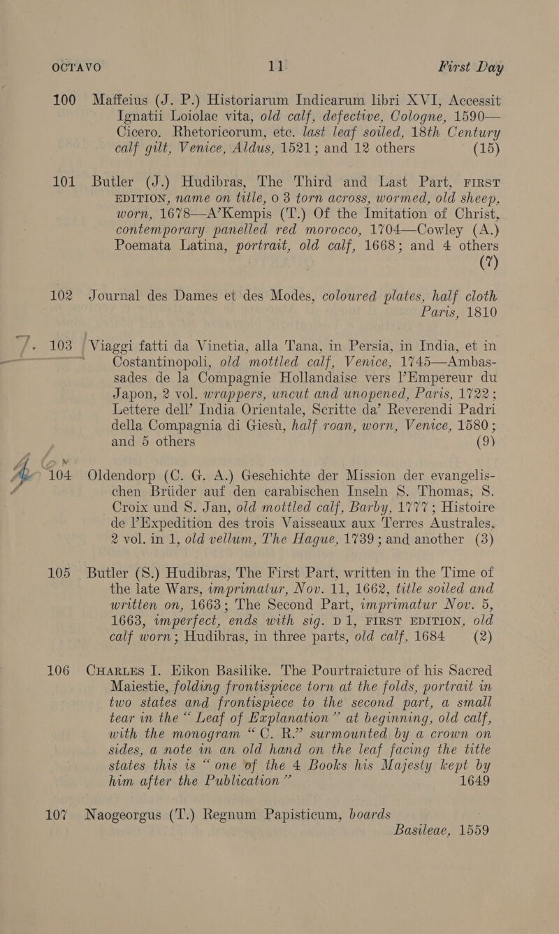 100 101 102 Seaveg “104. 105 106 107 Maffeius (J. P.) Historiarum Indicarum hbri XVI, Accessit Ignatii Loiolae vita, old calf, defective, Cologne, 1590— Cicero. Rhetoricorum, etc. last leaf soiled, 18th Century calf gut, Venice, Aldus, 1521; and 12 others (15) Butler“(J*) Hudibras,” The “Third “and ‘ast Part)‘ rrrsr EDITION, name on title, 0 3 torn across, wormed, old sheep, worn, 1678—A’Kempis (T.) Of the Imitation of Christ, contemporary panelled red morocco, 1704—Cowley (A.) Poemata Latina, portrait, old calf, 1668; and 4 others (7) Journal des Dames et des Modes, coloured plates, half cloth Paris, 1810 Costantinopoli, old mottled calf, Venice, 1745—Ambas- sades de la Compagnie Hollandaise vers ’Empereur du Japon, 2 vol. wrappers, uncut and unopened, Paris, 1722; Lettere dell’ India Orientale, Scritte da’ Reverendi Padri della Compagnia di Giest, half roan, worn, Venice, 1580 ; and 5 others (9) Oldendorp (C. G. A.) Geschichte der Mission der evangelis- chen Brtider auf den carabischen Inseln 8. Thomas; 8. Croix und 8. Jan, old mottled calf, Barby, 1777; Histoire de ’ Expedition des trois Vaisseaux aux Terres Australes, 2 vol. in 1, old vellum, The Hague, 1739; and another (3) Butler (S.) Hudibras, The First Part, written in the Time of the late Wars, imprimatur, Nov. 11, 1662, title soiled and written on, 1663; The Second Part, imprimatur Nov. 5, 1663, imperfect, ends with sig. D1, FIRST EDITION, old calf worn; Hudibras, in three parts, old calf, 1684 (2) CuHaArLeEs I. Kikon Basilike. The Pourtraicture of his Sacred Maiestie, folding frontispiece torn at the folds, portrait m two states and frontispiece to the second part, a small tear in the “ Leaf of Explanation” at beginning, old calf, with the monogram “C. R.” surmounted by a crown on sides, a note in an old hand on the leaf facing the title states this 1s “ one of the 4 Books his Majesty kept by him after the Publication ” 1649 Naogeorgus (T.) Regnum Papisticum, boards 7 Basileae, 1559