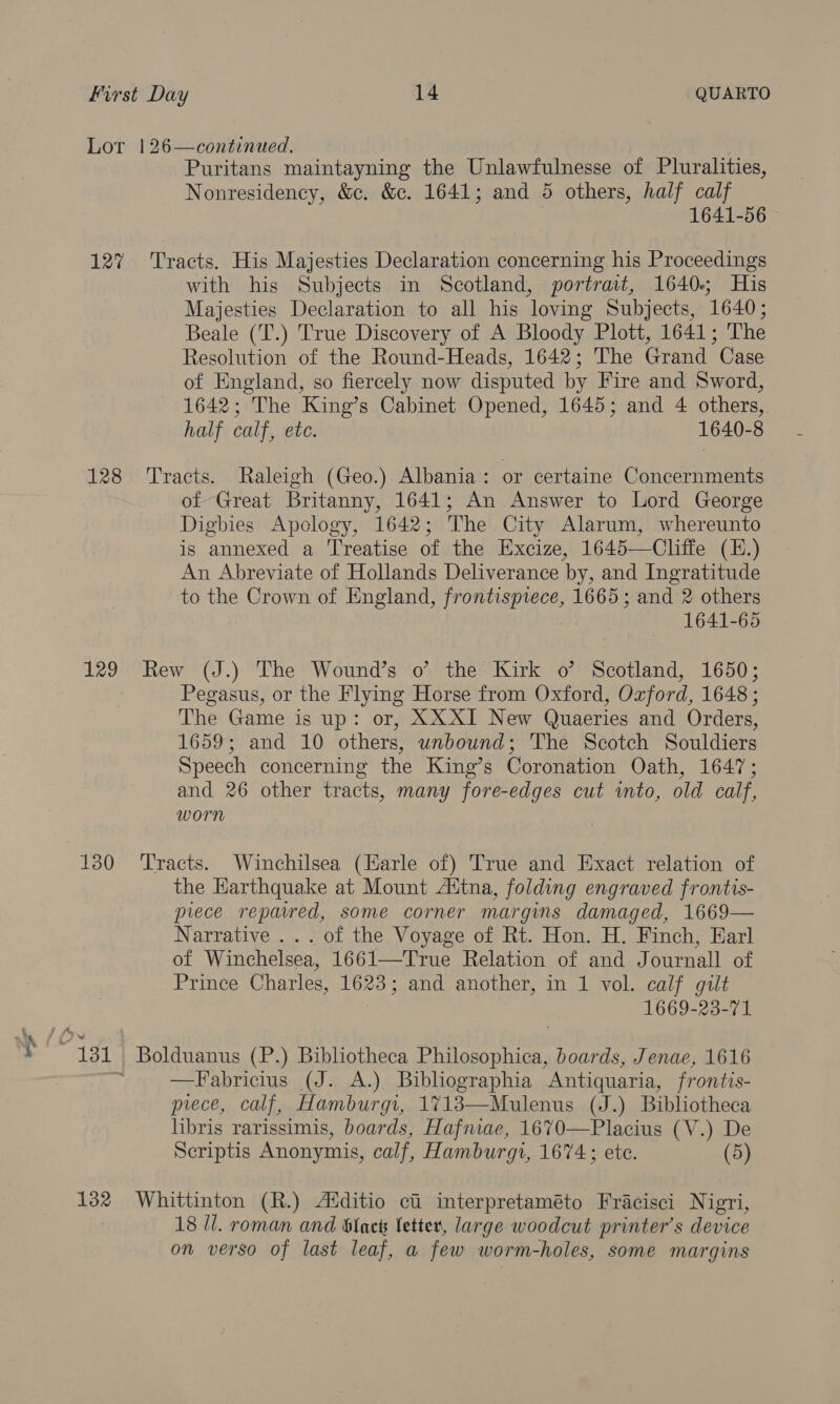127 128 129 132 Puritans maintayning the Unlawfulnesse of Pluralities, Nonresidency, &amp;c. &amp;c. 1641; and 5 others, half calf 1641-56 Tracts. His Majesties Declaration concerning his Proceedings with his Subjects in Scotland, portrait, 1640; His Majesties Declaration to all his loving Subjects, 1640; Beale (T.) True Discovery of A Bloody Plott, 1641; The Resolution of the Round-Heads, 1642; The Grand Case of England, so fiercely now disputed by Fire and Sword, 1642; The King’s Cabinet Opened, 1645; and 4 others, half calf, eu. 1640-8 Tracts. Raleigh (Geo.) Albania: or certaine Concernments of Great Britanny, 1641; An Answer to Lord George Digbies Apology, 1642; The City Alarum, whereunto is annexed a Treatise of the Excize, 1645—Cliffe (E.) An Abreviate of Hollands Deliverance by, and Ingratitude to the Crown of England, peas ee 1665; and 2 others 1641-65 Rew (J.) The Wound’s o’ the Kirk o’ Scotland, 1650; Pegasus, or the Flying Horse from Oxford, Ozford, 1648 ; The Game is up: or, XXXI New Quaeries and Orders, 1659; and 10 others, unbound; The Scotch Souldiers Speech concerning the King’s Coronation Oath, 1647; and 26 other tracts, many fore-edges cut into, old calf, worn Tracts. Winchilsea (Karle of) True and Exact relation of the Earthquake at Mount A‘tna, folding engraved frontis- piece repaired, some corner margins damaged, 1669— Narrative ... of the Voyage of Rt. Hon. H. Finch, Earl of Winchelsea, 1661—True Relation of and Journall of Prince Charles, 1623; and another, in 1 vol. calf gilt 1669-23-71 Bolduanus (P.) Bibliotheca Philosophica, boards, Jenae, 1616 —Fabricius (J. A.) Buibliographia Antiquaria, frontis- piece, calf, Hamburgi, 1713—Mulenus (J.) Bibliotheca libris rarissimis, boards, Hafniae, 1670—Placius (V.) De Scriptis Anonymis, calf, Hamburgi, 1674 ; ete. (5) Whittinton (R.) Alditio ci interpretaméto Fracisci Nigri, 18 Il. roman and Slack Setter, large woodcut printer’s device on verso of last leaf, a few worm-holes, some margins