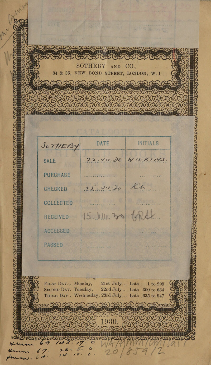  SSO» O' fi = sicrantin TOAnNATME Lae iat &amp; ADS  [c)  PS  hailed <LI ZAS ALFA fae a) ya Cra OS Casal fe sa ey HAGERUR ES SSER foes a teh et = J Tig voy NF OE EP SOTHEBY anp CO., 34 &amp; 35, NEW BOND STKEET, LONDON, INITIALS SALE PURCHASE CHECKED COLLECTED  RECEIVED First Day... Monday, 21st July... Lots 1 to 299 Srconp Day. Tuesday, 22ndJuly.. Lots 300 to 634 Tuirp Day . Wednesday, 23rd July... Lots 635 to 947 “Merle youn oor Doty o oNIG=N WV aa RS wisadertnd oR Mecoes oy, | <7 SOT  Tp 7  o  