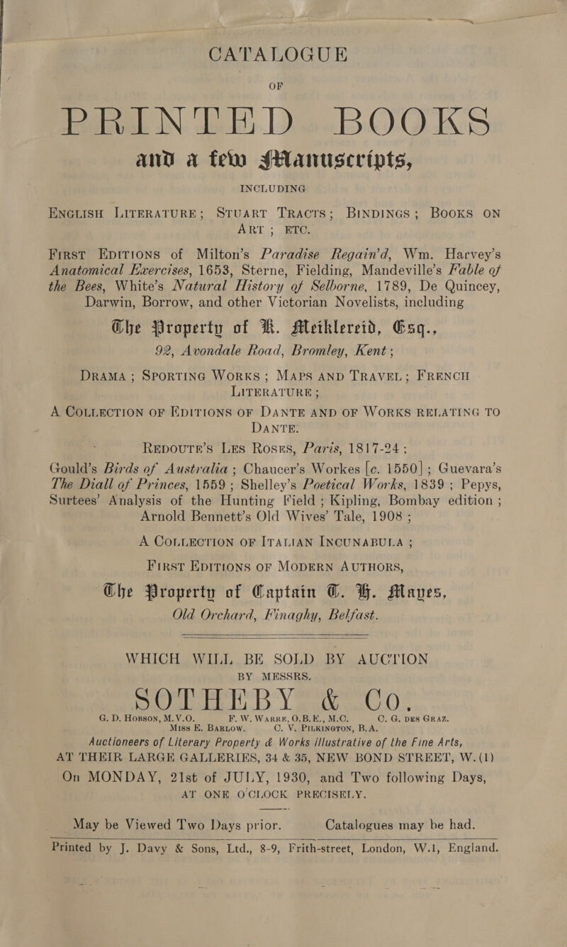 CATALOGUE Hegivel IN, Vek Leo BOGQKS and a fer sHanuscripts, INCLUDING ENGLISH LITERATURE; STUART TRactTs; BINDINGS; BOOKS ON ART; ac, First Epirions of Milton’s Paradise Regain’d, Wm. Harvey’s Anatomical Exercises, 1653, Sterne, Fielding, Mandeville’s Fable of the Bees, White’s Natural History of Selborne, 1789, De Quincey, Darwin, Borrow, and other Victorian Novelists, including Ghe Property of KR. Meitklereid, Gaq., 92, Avondale Road, Bromley, Kent ; DRAMA ; SPORTING WoRKS; MAPS AND TRAVEL; FRENCH LITERATURE ; A COLLECTION OF EDITIONS OF DANTE AND OF WORKS RELATING TO DANTE. Repoutr’s Les Ross, Paris, 1817-24 ; Gould’s Birds of Australia ; Chaucer’s Workes [c. 1550]; Guevara’s The Diall of Princes, 1559; Shelley’s Poetical Works, 1839 ; Pepys, Surtees’ Analysis of the Hunting Field ; Kipling, Bombay edition ; Arnold Bennett’s Old Wives’ Tale, 1908 ; A COLLECTION OF ITALIAN INCUNABULA ; First EDITIONS OF MODERN AUTHORS, Ghe Property of Captain T. BH. Maves, Old Orchard, Finaghy, Belfast.   WHICH WILIL BE SOLD BY AUCTION BY MESSRS. oul DY ayia). G. D. Hopson, M.V.O. F. W. Warree, O.B.E., M.C. C. G. DES GRAZ. Miss E. BARLow. ©. V. PILKINeTON, B.A. Auctioneers of Literary Property &amp; Works illustrative of the Fine Arts, AT THEIR LARGE GALLERIES, 34 &amp; 35, NEW BOND STREET, W. (1) On MONDAY, 21st of JULY, 1930, and Two following Days, AT ONE OCIOCK PRECISELY. _ May be Viewed Two Days prior. Catalogues may be had. Printed by J. Davy &amp; Sons, ‘Ltd., 8-9, Frith-street, London, W.1, England. 