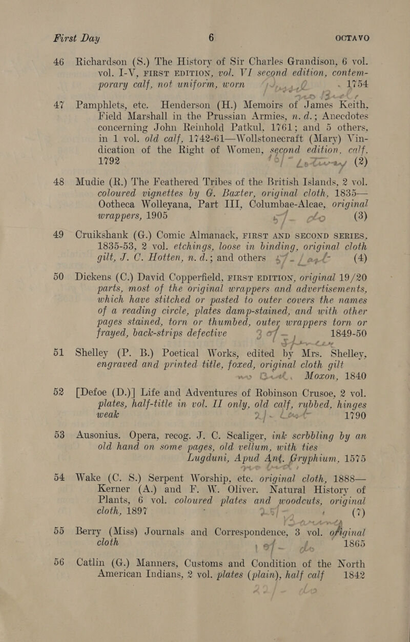 47 48 49 50 ol 52 53 o4 5d vol. I-V, FIRST EDITION, vol. VI second edition, contem- porary calf, not uniform, worn Spsaele . 1754 7 Pamphlets, etc. Henderson (H.) Memoirs of James Keith, Field Marshall in the Prussian Armies, n. d.; Anecdotes concerning John Reinhold Patkul, 1761; and 5 others, in 1 vol. old calf, 1742-61—Wollstonecraft (Mary) Vin- dication of the Right of Women, second edition, calf, 1792 lL” Letamaey (2) Mudie (R.) The Feathered Tribes of the British iilande 2 vol. coloured vignettes by G. Baxter, original cloth, 1835— Ootheca Wolleyana, Part III, Columbae- Aleae, original wrappers, 1905 L cle (3) Cruikshank (G.) Comic Almanack, FIRST AND SECOND SERIES, 1835-53, 2 vol. etchings, loose in binding, original cloth git. 0. Hotten, n.d.; and others 27. / agf- (4) Dickens (C.) David Copperfield, FrrsT EDITION, Sail 19/20 parts, most of the original wrappers and advertisements, which have stitched or pasted to outer covers the names of a reading circle, plates damp-stained, and with other pages stained, torn or thumbed, outer ere torn or frayed, back-strips defective Nad f= 1, 1849-50 Shelley (P. B.) Poetical Works, edited By Mist Shelieg! engraved and printed title, fored, ie cloth gut “. Moxon, 1840 [Defoe (D. )] Life and Adventures of Robinson Crusoe, 2 vol. plates, half-title in vol. II only, old are rybbed, hinges weak i 1790 Ausonius. Opera, recog. J. C. Scealiger, ink scrbbling by an old hand on some pages, old vellum, with ties Lugduni, tbe Ant. fryplum, 1575 Wake (C. 8S.) Serpent Worship, atin original cloth, 1888— Kerner (A.) and F. W. Oliver. Natural History of Plants, 6 vol. coloured plates and fe original cloth, 1897 a : Ch Ber Berry (Miss) OR and Correspondence, 3 ial ofiginal cloth 1 9 { . be 1865 Catlin (G.) Manners, Customs and Condition of the North American Indians, 2 vol. plates (plain), half calf 1842