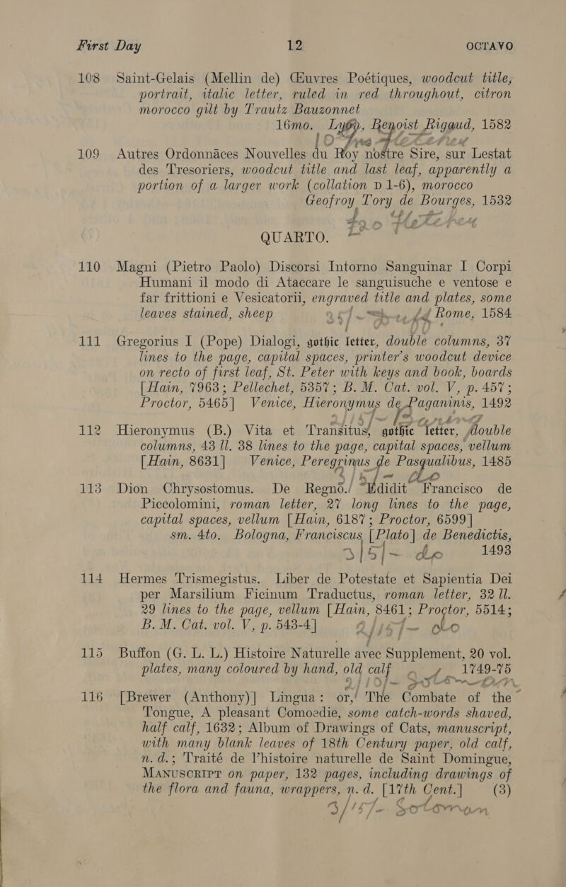 108 Saint-Gelais (Mellin de) Ciuvres Poétiques, woodcut tlle, portrait, italic letter, ruled in red throughout, citron morocco gilt by Trautz Bauzonnet 16mo. ee we fleLe: eggs, 1582 109 Autres Ordonnaces Nouvelles eg ie nostre Sire, sur Lestat des Tresoriers, woodcut title and last leaf, apparently a portion of a larger work (collation D 1-6), morocco Geofroy. Tory de Bourges, 1532 A ~ QUARTO. — 110 Magni (Pietro Paolo) Discorsi Intorno Sanguinar I Corpi Humani il modo di Ataccare le sanguisuche e ventose e far frittioni e Vesicatorii, Bigs title anit plates, some leaves stained, sheep TYE “= < Home, 1584 111 Gregorius I (Pope) Dialogi, gothic fetter, double columns, 3% lines to the page, capital spaces, printer's woodcut device on recto of frst leaf, St. Peter with keys and book, boards [Han, 7963; Pellechet, 5357; B. M. Cat. vol. V, p. 457; Proctor, 5465] Venice, Hieronymus d Paganinis, 1492 112 Hieronymus (B.) Vita et Transitus, ‘gothic. er A te columns, 43 Il. 88 lines to the page, capital spaces, vellum [| Hain, 8631] Venice, Perea is de Pasqualibus, 1485 113 Dion Chrysostomus. De Regn | a aiait Francisco de Piccolomini, roman letter, 27 long lines to the page, capital spaces, vellum [ Hain, 6187; Proctor, 6599 | sm. 4to. Bologna, Franciscus [ Plato] de Benedictrs, 3 Gl ahe nu 1498 114 Hermes Trismegistus. Liber de Potestate et Sapientia Dei per Marsilium Ficinum Traductus, roman letter, 32 Il. 29 lines to the page, vellum ae 8461; Proctor, 5514; B. M. Cat. vol. V, p. 548-4] Q, PF ~ po 115 Buffon (G. L. L.) Histoire N aturelle avec Siren at: 20 vol. plates, many coloured by hand, old cal ee, 1749- A xt ~ 116 [Brewer (Anthony)] Lingua : / The Combate oi gris : Tongue, A pleasant Ganabeaie, some catch-words shaved, half calf, 1632; Album of Drawings of Cats, manuscript, with many blank leaves of 18th Century paper, old calf, n.d.; Traité de Vhistoire naturelle de Saint Domingue, MANUSCRIPT on paper, 132 pages, including drawings of the flora and fauna, wrappers, n. d. _ Lith Cent. | (3) 3/ ‘3 /@ SOLO YU