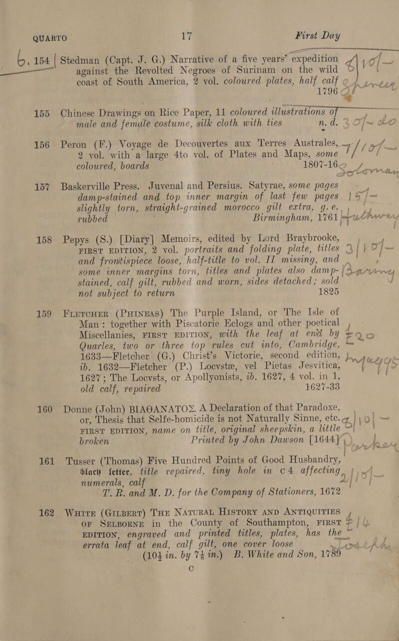 a a 7 { ’ ) , j —— 3) 154 | Stedman (Capt. J. G.) Narrative of a five years’ ‘expedition _/ be against the Revolted Negroes of Surinam on the wild © coast of South America, 2 vol. coloured plates, half calf e_) oso, 1796 OJ | | a 155 Chinese Drawings on Rice Paper, 11 coloured illustrations of male and female costume, silk cloth with ties n. a. T/— cht 2 vol. with a large 4to vol. of Plates and Maps, some coloured, boards 1807-164 + 156 Peron (F.) Voyage de Decouvertes aux Terres Australes, — // ae» eres dhaty 157 Baskerville Press. Juvenal and Persius. Satyrae, some pages 2 damp-stained and top inner margin of last few pages } 4 /— slightly torn, straight-grained morocco gilt extra, g.e.,, |) rubbed Birmingham, 1761 puter 158 Pepys (S.) [Diary] Memoirs, edited by Lord Braybrooke, FIRST EDITION, 2 vol. portraits and folding plate, titles % | |} oj— and frontispiece loose, half-title to vol. II missing, and | some inner margins torn, titles and plates also damp-} 5 ¢%4-e stained, calf gilt, rubbed and worn, sides detached; sold / not subject to return 1825 159 FrercHer (PuHineas) The Purple Island, or The Isle of Man: together with Piscatorie Helogs and other poetical , » Miscellanies, FIRST EDITION, with the leaf at end by >Q © Quarles, two or three top rules cut into, Cambridge, ™ 1633—Fletcher (G.) Christ’s Victorie, second edition, ) 4, 0. ib. 1632—Fletcher (P.) Locvste, vel Pietas Jesvitica, “{ “7 41> 1627; The Locvsts, or Apollyonists, tb. 1627, 4 vol. in 1, = old calf, repaired 1627-33 160 Donne (John) BIAQANATOS. A Declaration of that Paradoxe, or, Thesis that Selfe-homicide is not Naturally Sinne, etc.¢ |) » FIRST EDITION, name on title, original sheepskin, a little ~| ! broken Printed by John Dawson [1644))) | Ip 161 Tusser (Thomas) Five Hundred Points of Good Husbandry, ‘fact Letter, title repaired, tiny hole in c4 affecting, |, numerals, calf Affi T. R. and M. D. for the Company of Stationers, 1672 162 Wauerre (Ginsert) THE NaruraL History AND ANTIQUITIES , oF SELBORNE in the County of Southampton, First # | ly EDITION, engraved and printed titles, plates, has the ~ errata leaf at end, calf gilt, one cover loose eat AY (104 in. by 74 in.) B. White and Son, 1789 re)