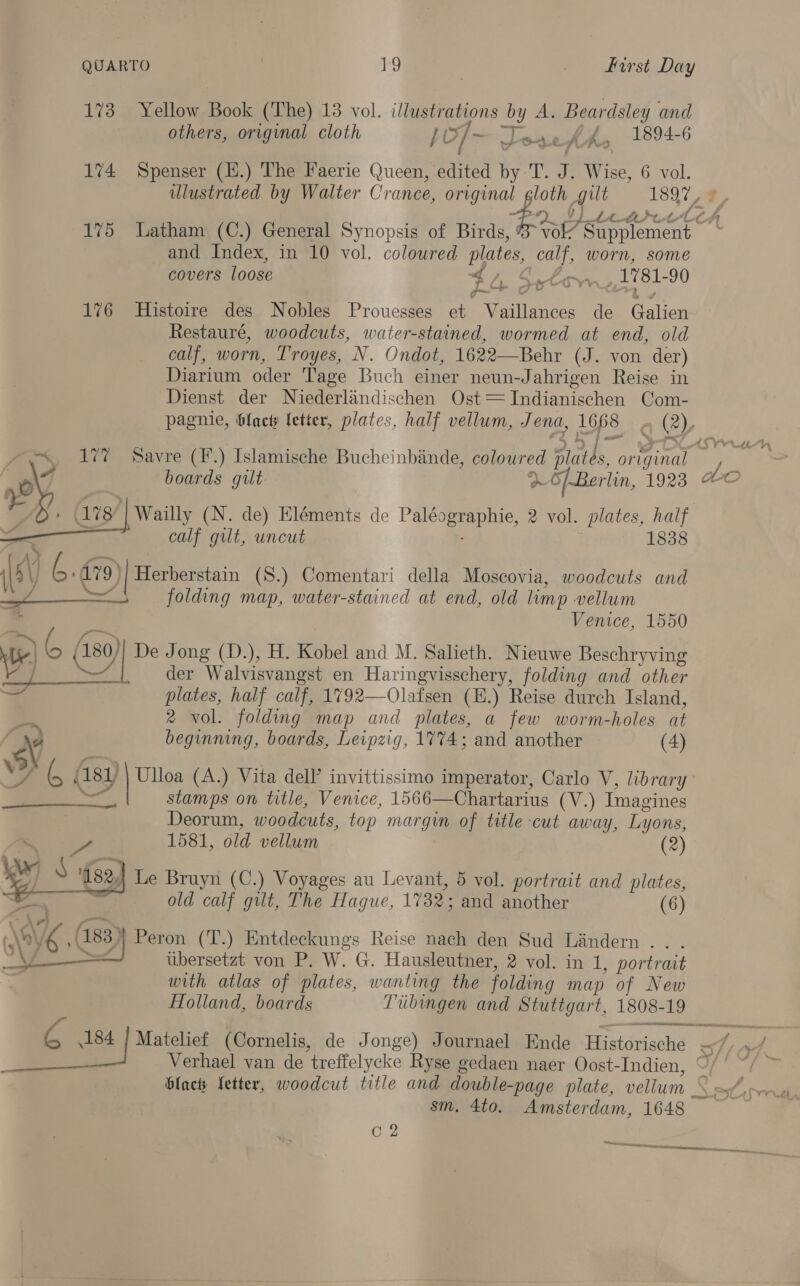 173 Yellow Book (The) 13 vol. lustrations me A. Beardsley and others, original cloth }e soa ele t das 1894-6 174 Spenser (H.) The Faerie Queen, edited by T. J. Wise, 6 vol. illustrated by Walter Crance, ae ee 1897, f tt tt-LO# 175 Latham (C.) General Synopsis of Birds koa and Index, in 10 vol. coloured plates, calf, worn, some covers loose . AS stow /1781- 90 LG ¢ 176 Histoire des Nobles Prouesses et rouedi tis de Galina Restauré, woodcuts, water-stained, wormed at end, old calf, worn, Troyes, N. Ondot, 1622—Behr (J. von der) Diarium oder Tage Buch einer neun-Jahrigen Reise in Dienst der Niederlandischen Ost=TIndianischen Com- pagnie, blacts letter, plates, half vellum, Jena, 1668 2), “177 Savre (F.) Islamische Bucheinbande, coloured oak. oma Ne | 43 boards gilt ~ 5/.Berlin, 1923 &amp;C 178 | Wailly (N. de) Eléments de Pale 2 vol. plates, half calf gilt, uncut 1838 Vv) iG. 179) )| Herberstain (S.) Comentari della Moscovia, woodcuts and — folding map, water-stained at end, old limp vellum Venice, 1550 > 6 A 4180) ie Jong (D.), H. Kobel and M. Salieth. Nieuwe Beschryving _ der Walvisvangst en Haringvisschery, folding and other plates, half calf, 1792—Olafsen (E.) Reise durch Island, 2 vol. folding map and plates, a few worm-holes at beginning, boards, Leipzig, 1774; and another (4) 3 ( | (1s) wy (A.) Vita dell’ invittissimo imperator, Carlo V, library stamps on title, Venice, 1566— Chartarius (V.) Imagines Deorum, woodcuts, top margin of title cut away, Lyons,     o, 1581, old vellum (2) yi N ‘182, Le Bruyn (C.) Voyages au Levant, 5 vol. portrait and plates, ; old calf gilt, The Hague, 1732; and another (6) ) \o\ 06 (183) Peron (T.) Entdeckungs Reise nach den Sud Liandern . iibersetzt von P. W. G. Hausleutner, 2 vol. in 1, portrait with atlas of plates, wanting the folding map of New Holland, boards Tubingen and Stuttgart, 1808-19  A 184 | Matelief (Cornelis, de Jonge) Journael Ende Historische of oF. Verhael van de treffelycke Ryse gedaen naer Oost-Indien, 9/' “/ ~ blac fetter, woodcut title and double- -page plate, vellum _ et | wil sm. 4to. Amsterdam, 1648 G2 Serie
