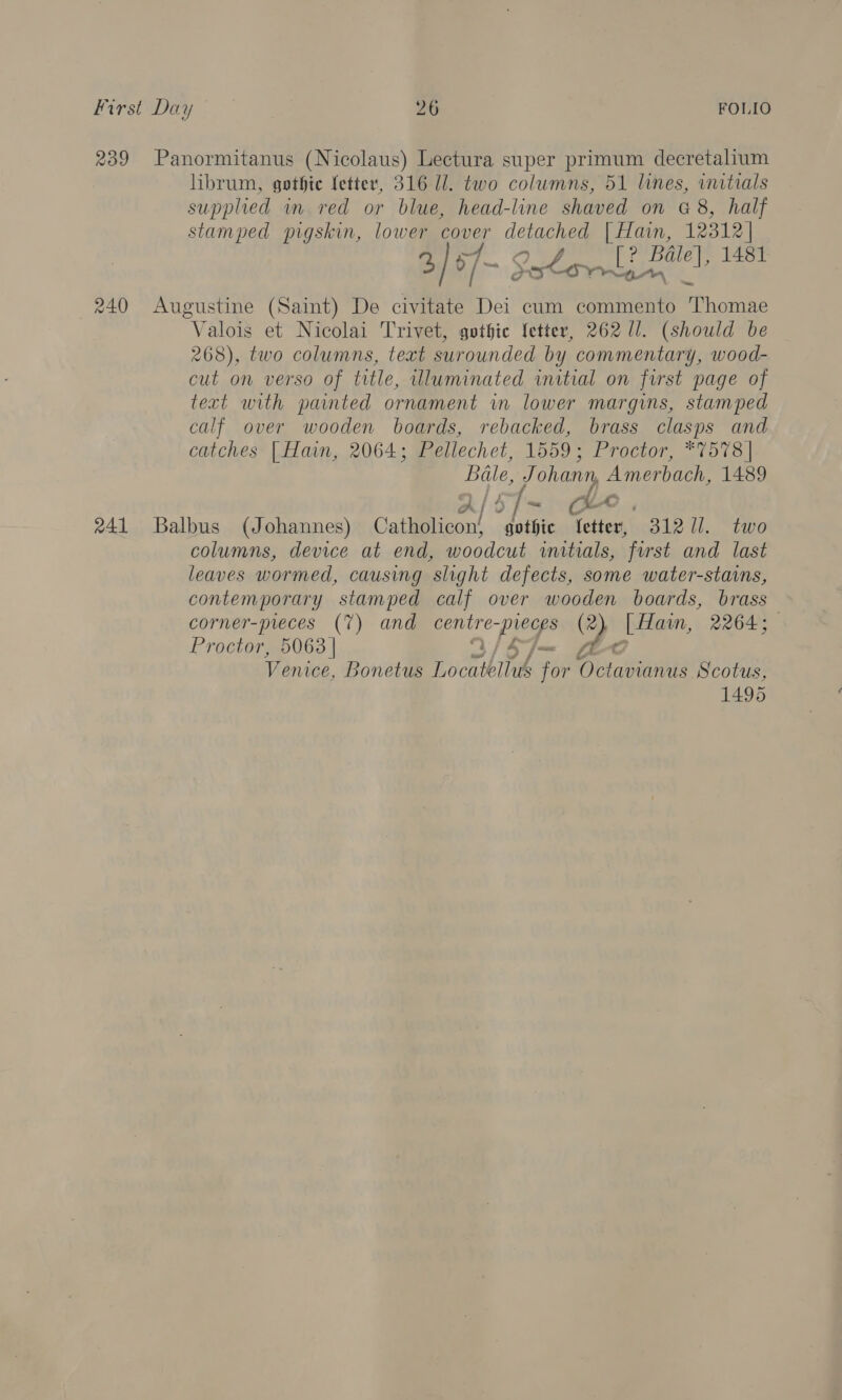 239 Panormitanus (Nicolaus) Lectura super primum decretalium librum, gothie fetter, 316 ll. two columns, 51 lines, initials supplied in red or blue, head-line shaved on G8, half stamped pigskin, lower cover detached | Hain, 12312] ~ Pe f ? 2, } 5 /- Sx Lon oe Bale], 1481 240 Augustine (Saint) De civitate Dei cum commento Geen Valois et Nicolai Trivet, gothic letter, 262 11. (should be 268), two columns, text surounded by commentary, wood- cut on verso of title, uluminated initial on first page of text with painted ornament in lower margins, stamped calf over wooden boards, rebacked, brass clasps and catches [ Hain, 2064; Pellechet, 1559; Proctor, *7578| Bale, Johann, Amerbach, 1489 AlS7~ Che. 241 Balbus (Johannes) Catliplicon! . i letter, 31271. two columns, device at end, woodcut initials, first and last leaves wormed, causing slight defects, some water-stains, contemporary stamped calf over wooden boards, brass corner-pieces (7) and err’ aye ae [ Hain, 2264; Proctor, 5063 | Venice, Bonetus Lochthllek +09 Octavianus Scotus, 1495