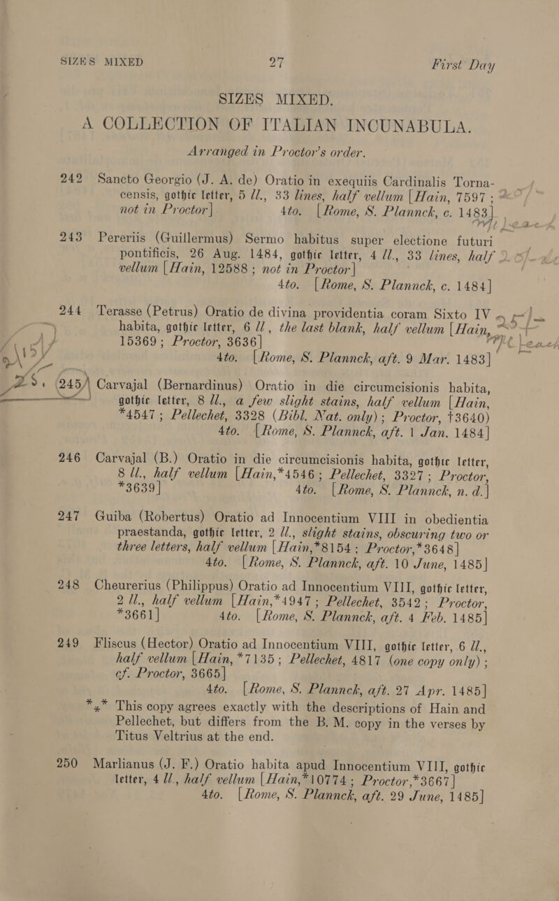 SIZES MIXED. A COLLECTION OF ITALIAN INCUNABULA. Arranged in Proctor’s order. 242 Sancto Georgio (J. A. de) Oratio in exequiis Cardinalis Torna- censis, gothte letter, 5 U/., 33 lines, half vellum | Hain, 7597: @ not in Proctor] 4to. [Rome, S. Plannck, e. 1483] | 243 Pereriis (Guillermus) Sermo habitus super electione futuri pontificis, 26 Aug. 1484, gothic letter, 4 /., 33 lines, half vellum | Hain, 12588 ; not in Proctor | 4to. (Rome, S. Plannck, c. 1484] 244 Terasse (Petrus) Oratio de divina providentia coram Sixto IV a XI habita, gothte letter, 6 U2, the last blank, half vellum Liye 15369; Proctor, 3636 | i fees 4to. (Rome, S. Plannck, aft. 9 Mar. 1483] ZS. (245) Carvajal (Bernardinus) Oratio in die circumcisionis habita, - \. f } 7 ‘ * ° 7 ° eae gothic letter, 8 1, a few slight stains, half vellum [ Hain, 4547 ; Pellechet, 3328 (Bibl. Nat. only); Proctor, +3640) 4to. |Rome, 8. Plannck, aft. 1 Jan. 1484] 246 Carvajal (B.) Oratio in die circumcisionis habita, gothte letter, 8 ll., half vellum |Hain,*4546; Pellechet, 3327 ; Proctor, *3639 | 4to. [Rome, S. Plannck, n. d.| 247 Guiba (Robertus) Oratio ad Innocentium VIII in obedientia praestanda, gothic letter, 2 U/., slight stains, obscuring two or three letters, half vellum | Hain,*8154 : Proctor,* 3648 | 4to. |Rome, S. Plannck, aft. 10 June, 1485] 248 Cheurerius (Philippus) Oratio ad Innocentium VIII, gothic letter, 2U1., half vellum |Hain,*4947 ; Pellechet, 3542; Proctor, *3661] 4to. [Rome, S. Plannck, aft. 4 Feb. 1485] 249 Fliscus (Hector) Oratio ad Innocentium VIII, gothic letter, 6 Z., half vellum |Hain, *7135; Pellechet, 4817 (one copy only) : cf. Proctor, 3665 | 4to. [Rome, S. Plannck, aft. 27 Apr. 1485] *,* This copy agrees exactly with the descriptions of Hain and Pellechet, but differs from the B. M. copy in the verses by Titus Veltrius at the end. 250 Marlianus (J. F.) Oratio habita apud Innocentium VIII, gothic letter, 4U/., half vellum | Hain,*10774 ; Proctor ,* 3667 | 4to. |[Rome, S. Plannck, aft. 29 June, 1485]