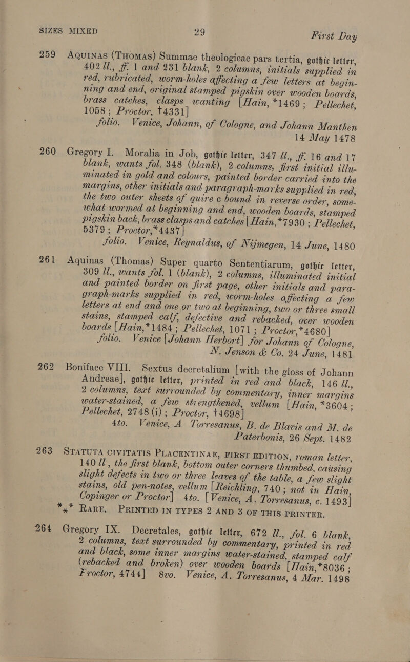 259 AQuinas (THomas) Summae theologicae pars tertia, gothic letter, 402 U1., # 1 and 231 blank, 2 columns, initials supplied in red, rubricated, worm-holes affecting a few letters at begin- ning and end, original stamped pigskin over wooden boards, brass catches, clasps wanting [Hain, *1469 ; Pellechet, 1058 ; Proctor, 14331] Solio. Venice, Johann, of Cologne, and Johann Manthen 14 May 1478 260 Gregory I. Moralia in Job, gothic letter, 347 Ul, 7. 16 and 17 blank, wants fol. 348 (blank), 2 columns, Jirst initial illu- minated in gold and colours, painted border carried into the margins, other initials and paragraph-marks supplied in red, the two outer sheets of quire c bound in reverse order, some- what wormed at beginning and end, wooden boards, stamped pigskin back, brass clasps and catches | Hain,*7930 - Pellechet, 5379 ; Proctor, *4437 | Solio. Venice, Reynaldus, of Nijmegen, 14 June, 1480 261 Aquinas (Thomas) Super quarto Sententiarum, gothic letter, 309 Il., wants fol. 1 (blank), 2 columns, illuminated initial and painted border on first page, other initials and para- graph-marks supplied in red, worm-holes a ecting a few letters at end and one or two at beginning, two or three small stains, stamped calf, defective and rebacked, over wooden boards | Hain,*1484 : Pellechet, 1071 ; Proctor,* 4680 | Solio. Venice [Johann Herbort] for Johann of Cologne, NV. Jenson &amp; Co, 24 June, 1481 262 Boniface VIII. Sextus decretalium [with the gloss of Johann Andreae], gothic letter, printed in red and black, 146 il. 2 columns, text surrounded by commentary, inner margins water-stained, a few sti engthened, vellum | Hain, *3604 ; Pellechet, 2748 (i) ; Proctor, +4698] 4to. Venice, A Torresanus, B. de Blavis and M, de Paterbonis, 26 Sept. 1482 263 STATUTA CIVITATIS PLACENTINA E, FIRST EDITION, roman letter, 140 Ul, the first blank, bottom outer corners thumbed, causing slight defects in two or three leaves of the table, a few slight stains, old pen-notes, vellum | Reichling, 740 ; not in Hain, Copinger or Proctor| 4to. [ Venice, A. Torresanus, c. 1493 | *,* Rare. PRINTED IN TYPES 2 AND 3 OF THIS PRINTER. 264 Gregory IX. Decretales, gothic letter, 672 Ui., fol. 6 blank, 2 columns, text surrounded by commentary, printed in red and black, some inner margins water-stained, stamped calf (rebacked and broken) over wooden boards [ Hain,*8036 ; Froctor, 4744] 8vo. Venice, A. T; orresanus, 4 Mar. 1498