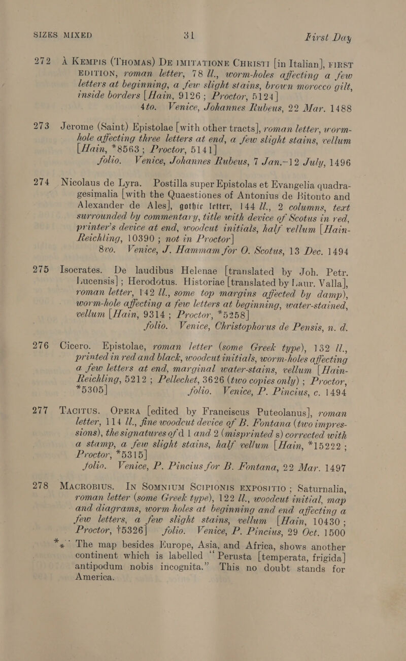 272 A Kempis (‘THomas) De imtrationr Curisti [in Italian], rirst EDITION, roman letter, 78 Ul., worm-holes affecting a few letters at beginning, a few slight stains, brown morocco gilt, inside borders | Hain, 9126; Proctor, 5124] 4to. Venice, Johannes Rubeus, 22 Mar. 1488 273 Jerome (Saint) Epistolae [with other tracts], roman letter, worm- hole affecting three letters at end, a few slight stains, vellum [Hain, *8563; Proctor, 5141] Solio. Venice, Johannes Rubeus, 7 Jan.-12 July, 1496 274 Nicolaus de Lyra. Postilla super Epistolas et Evangelia quadra- gesimalia [with the Quaestiones of Antonius de Bitonto and Alexander de Ales], gothic Ietter, 144 U/., 2 columns, teat surrounded by commentary, title with device of Scotus in red, printer's device at end, woodcut initials, half vellum [Hain- heichling, 10390 ; not in Proctor} 8v0. Venice, J. Hammam for O. Scotus, 13 Dec. 1494 275 Isocrates. De laudibus Helenae [translated by Joh. Petr. Lucensis]; Herodotus. Historiae [translated by Laur. Valla], roman letter, 142 Ul., some top margins affected by damp), worm-hole affecting a few letters at beginning, water-stained, vellum |Hain, 9314; Proctor, *5258] Solio. Venice, Christophorus de Pensis, n. d. 276 Cicero. Epistolae, roman letter (some Greek type), 132 Il. printed in red and black, woodcut initials, worm-holes affecting a few letters at end, marginal water-stains, vellum [ Hain- Reichling, 5212 ; Pellechet, 3626 (two copies only) ; Proctor, *5305] Jolio. Venice, P. Pincius, c. 1494 277 Tacitus. Opsra [edited by Franciscus Puteolanus], roman letter, 114 Il., fine woodcut device of B. Fontana (two impres- sions), the signatures of d | and 2 (misprinted s) corrected with a stamp, a few slight stains, half vellum [ Hain, *15222 : Proctor, *5315] Solio. Venice, P. Pincius for B. Fontana, 22 Mar. 1497 278 Macrosius. In Somnium SciPronis EXPOSITIO ; Saturnalia, roman letter (some Greek type), 122 Ul., woodcut initial, map and diagrams, worm-holes at beginning and end affecting a Jew letters, a few slight stains, vellum [Hain, 10430 : Proctor, 15326| folio. Venice, P. Pincius, 29 Oct. 1500 x The map besides Europe, Asia, and Africa, shows another continent which is labelled “ Perusta [temperata, frigida] antipodum nobis incognita.” This no doubt stands for America.