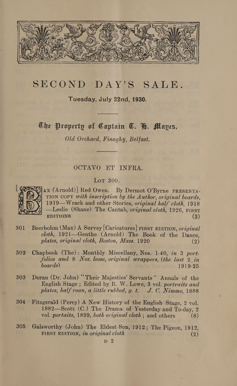  ——_______. Ghe Property of Captain C. H. Maves, Old Orchard, Finaghy, Belfast.  OCTAVO ET INFRA. Lot 300. = oS) ax (Arnold)] Red Owen. By Dermot 0’ Byrne PRESENTA- TION COPY with inscription by the Author, original boards, 1919—Wrack and other Stories, original half cloth, 1918 —Leslie (Shane) The Cantab, original cloth, 1926, FIRST EDITIONS. (3)  301 Beerbohm (Max) A Survey [Caricatures] First EDITION, original cloth, 1921—Genthe (Arnold) The Book of the Dance, plates, original cloth, Boston, Mass. 1920 (2) 302 Chapbook (The): Monthly Miscellany, Nos. 1-40, in 3 port- JSolios and 8 Nos. loose, original wrappers, (the last 2 in boards) 1919-25 303 Doran (Dr. John) “Their Majesties’ Servants” Annals of the English Stage ; Edited by Kk. W. Lowe, 3 vol. portraits and plates, half roan, a little rubbed, g. t. J. C. Nimmo, 1888 304 Fitzgerald (Percy) A New History of the English Stage, 2 vol. 1882—Scott (C.) The Drama of Yesterday and To-day, 2 vol. portaits, 1899, both original cloth ; and others (8) 305 Galsworthy (John) The Eldest Son, 1912; The Pigeon, 1912, FIRST EDITION, in original cloth (2)