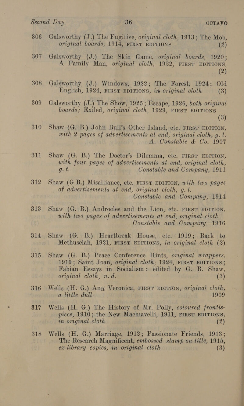306 307 308 309 d10 311 312 313 314 d15 316 317 318 Galsworthy (J.) The Fugitive, original cloth, 1913; The Mob, original boards, 1914, FIRST EDITIONS (2) Galsworthy (J.) The Skin Game, original boards, 1920; A Family Man, original cloth, 1922, FIRST EDITIONS. (2) Galsworthy (J.) Windows, 1922; The Forest, 1924; Old Hnglish, 1924, FIRST EDITIONS, im original cloth (3) Galsworthy (J.) The Show, 1925; Escape, 1926, both original boards; Exiled, origumal cloth, 1929, FIRST EDITIONS (3) Shaw (G. B.) John Bull’s Other Island, etc. Frrst EDITION, with 2 pages of advertisements at end, original cloth, g. t. A. Constable &amp; Co. 1907 Shaw (G. B.) The Doctor’s Dilemma, etc. FIRST EDITION, with four pages of advertisements at end, original cloth, g. t. Constable and Company, 1911 Shaw (G.B.) Misalliance, ete. FIRST EDITION, with two pages of advertisements at end, original cloth, g. t. Constable and Company, 1914 Shaw (G. B.) Androcles and the Lion, etc. FIRST EDITION, with two pages of advertisements at end, original cloth Constable and Comparty, 1916 Shaw (G. B.) Heartbreak House, ete. 1919; Back to Methuselah, 1921, FIRST EDITIONS, in original cloth (2) Shaw (G. B.) Peace Conference Hints, original wrappers, 1919; Saint Joan, original cloth; 1924, FIRST EDITIONS ; Fabian Essays in Socialism: edited by G. B. Shaw, original cloth, n. d. (3) Wells (H. G.) Ann Veronica, FIRST EDITION, original cloth, a little dull 1909 Wells (H. G.) The History of Mr. Polly, coloured frontts- piece, 1910; the New Machiavelli, 1911, FIRST EDITIONS, in original cloth (2) Wells (H. G.) Marriage, 1912; Passionate Friends, 1913; The Research Magnificent, embossed stamp on title, 1915,
