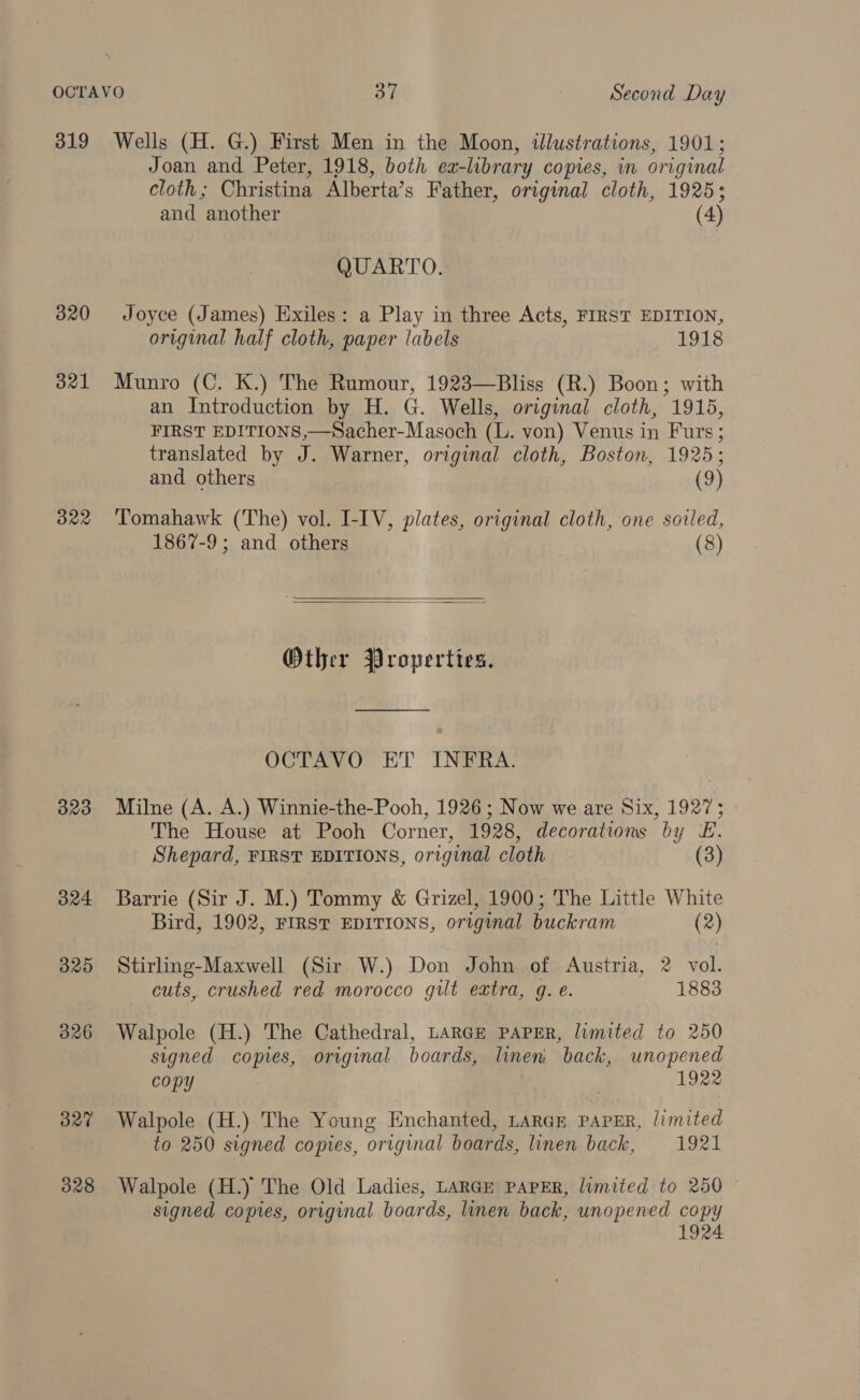 319 Wells (H. G.) First Men in the Moon, illustrations, 1901; Joan and Peter, 1918, both ex-library copies, in original cloth; Christina Alberta’s Father, original cloth, 1925; and another (4) QUARTO.: 3820 Joyce (James) Exiles: a Play in three Acts, FIRST EDITION, original half cloth, paper labels 1918 321 Munro (C. K.) The Rumour, 1923—Bliss (R.) Boon; with an Introduction by H. G. Wells, original cloth, 1915, FIRST EDITIONS,—Sacher-Masoch (L. von) Venus in Furs ; translated by J. Warner, original cloth, Boston, 1925; and others (9) 3822 ‘Tomahawk (The) vol. I-IV, plates, original cloth, one soiled, 1867-9; and others (8)   Other Properties. OCTAVO ET INFRA. 3823 Milne (A. A.) Winnie-the-Pooh, 1926; Now we are Six, 1927; The House at Pooh Corner, 1928, decorations by E. Shepard, FIRST EDITIONS, original cloth (3) 324 Barrie (Sir J. M.) Tommy &amp; Grizel, 1900; The Little White Bird, 1902, FIRST EDITIONS, original buckram (2) 325 Stirling-Maxwell (Sir W.) Don John of Austria, 2 vol. cuts, crushed red morocco gilt extra, g. e. 1883 326 Walpole (H.) The Cathedral, LARGE PAPER, limited to 250 signed copies, original boards, linen, back, unopened copy 1922 327 Walpole (H.) The Young Enchanted, LARGE PAPER, limited to 250 signed copies, original boards, linen back, 1921 328 Walpole (H.) The Old Ladies, LARGE PAPER, limited to 250 signed copies, original boards, linen back, unopened copy