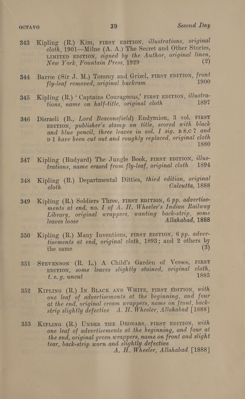 344 345 346 347 348 349 300 351 352 353 cloth, 1901—Milne (A. A.) The Secret and Other Stories, LIMITED EDITION, signed by the Author, original linen, New York, Fountain Press, 1929 (2) Barrie (Sir J. M.) Tommy and Grizel, FIRST EDITION, front fly-leaf removed, original buckram 1900 Kipling (R.) ‘ Captains Courageous, FIRST EDITION, illustra- tions, name on half-title, original cloth 1897 Disraeli (B., Lord Beaconsfield) Endymion, 3 vol. FIRST EDITION, publisher’s stamp on title, scored with black and blue pencil, three leaves im vol. I sig. B8,07 and D1 have been cut out and roughly replaced, original cloth 1880 Kipling (Rudyard) The Jungle Book, FIRST EDITION, ilus- trations, name erased from fly-leaf, original cloth 1894 Kipling (R.) Departmental Ditties, third edition, original cloth Calcutta, 1888 Kipling (R.) Soldiers Three, FIRST EDITION, 6 pp. advertise- ments at end, no. I of A. H. Wheeler's Indian Railway Library, original wrappers, wanting back-strip, some leaves loose Allahabad, 1888 Kipling (R.) Many Inventions, FIRST EDITION, 6 pp. adver- tisements at end, original cloth, 1893; and 2 others by the same (3) Stevenson (R. L.) A Child’s Garden of Verses, FIRST EDITION, some leaves slightly stained, original cloth, t.e.g. uncut 1885 Kietine (R.) In Brack anp WHITE, FIRST EDITION, with one leaf of advertisements at the beginning, and four at the end, original cream wrappers, name on front, back- strip slightly defective A. H. Wheeler, Allahabad [1888 | Kiptinc (R.) UNDER THE DEODARS, FIRST EDITION, with one leaf of advertisements at the beginning, and four at the end, original green wrappers, name on front and slight tear, back-strip worn and slightly defective A. H. Wheeler, Allahabad {1888 |