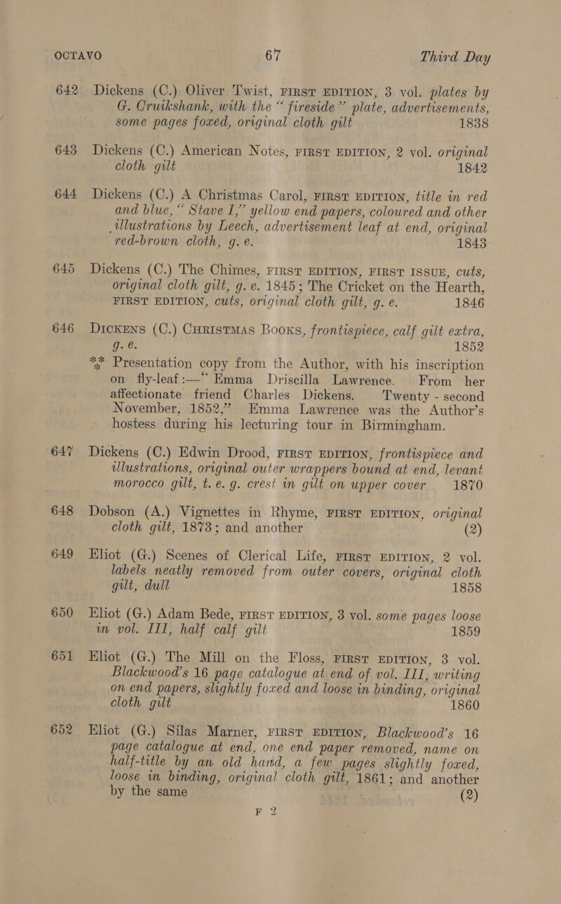 642 645 644 646 647 648 649 650 651 652 Dickens (C.) Oliver Twist, FIRST EDITION, 3 vol. plates by G. Cruikshank, with the “ fireside” plate, advertisements, some pages foxed, original cloth gilt 1838 Dickens (C.) American Notes, FIRST EDITION, 2 vol. original cloth gilt 1842 Dickens (C.) A Christmas Carol, FIRST EDITION, title in red and blue, “ Stave I,” yellow end papers, coloured and other ulustrations by Leech, advertisement leaf at end, original red-brown cloth, g. é. 1843 Dickens (C.) The Chimes, First EDITION, FIRST ISSUE, cuts, original cloth gilt, g. e. 1845; The Cricket on the Hearth, FIRST EDITION, cuts, original cloth gilt, g. e. 1846 Dickens (C.) CuristMas Books, frontispiece, calf gilt extra, woe 1852 *: Presentation copy from the Author, with his inscription on fly-leaf:—“ Emma Driscilla Lawrence. From her affectionate friend Charles Dickens. Twenty - second November, 1852,” Emma Lawrence was the Author’s hostess during his lecturing tour in Birmingham. Dickens (C.) Edwin Drood, First Eprtion, frontispiece and ulustrations, original outer wrappers bound at end, levant morocco gilt, t.e. g. crest in gilt on upper cover 1870 Dobson (A.) Vignettes in Rhyme, FIRST EDITION, original cloth gilt, 1873; and another (2) Hliot (G.) Scenes of Clerical Life, First EDITION, 2 vol. labels neatly removed from outer covers, original cloth gilt, dull | 1858 Eliot (G.) Adam Bede, rirst EDITION, 3 vol. some pages loose wm vol. ITI, half calf gilt ¢ 1859 Eliot (G.) The Mill on the Floss, First EpITIon, 3 vol. Blackwood’s 16 page catalogue at end of vol. IIL, writing on end papers, slightly foxed and loose in binding, original cloth gilt 1860 Eliot (G.) Silas Marner, First EDITION, Blackwood’s 16 page catalogue at end, one end paper removed, name on half-title by an old hand, a few pages slightly foxed, loose im binding, original cloth gilt, 1861; and another by the same ' / (2) F 2