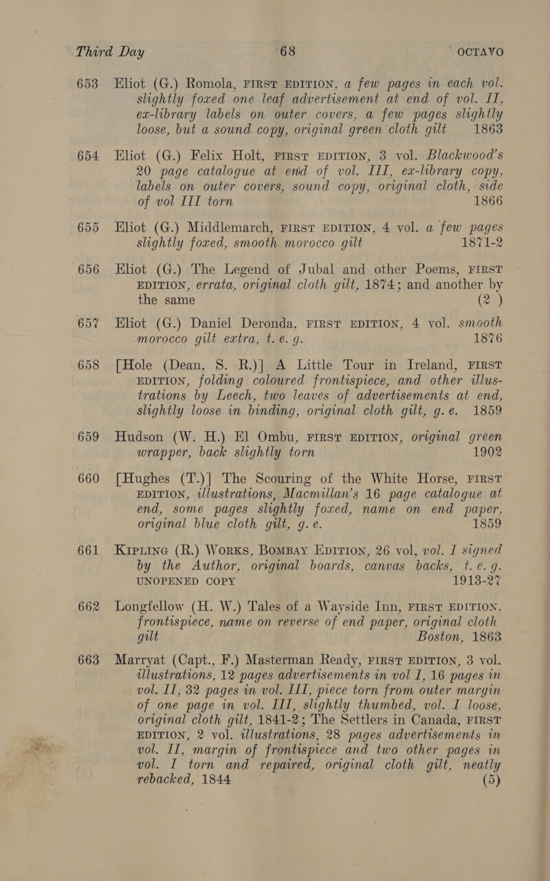654 655 656 657 658 659 660 661 662 663 slightly foxed one leaf advertisement at end of vol. LI, ex-library labels on outer covers, a few pages slightly loose, but a sound copy, original green cloth gilt 1863 Eliot (G.) Felix Holt, rrrsr Epition, 3 vol. Blackwood’s 20 page catalogue at end of vol. III, ex-library copy, labels on outer covers, sound copy, original cloth, side of vol III torn 1866 Eliot (G.) Middlemarch, First EDITION, 4 vol. a few pages slightly foxed, smooth morocco gilt 1871-2 Eliot (G.) The Legend of Jubal and other Poems, FIRST EDITION, errata, original cloth gut, 1874; and another by the same (2 ) Eliot (G.) Daniel Deronda, FIRST EDITION, 4 vol. smooth morocco gut extra, t. é. g. 1876 [Hole (Dean, S. R.)] A Little Tour in Ireland, First EDITION, folding coloured frontispiece, and other illus- trations by Leech, two leaves of advertisements at end, slightly loose in binding, original cloth gilt, g.e. 1859 Hudson (W. H.) El Ombu, First EDITION, original green wrapper, back slightly torn 1902 [Hughes (T.)] The Scouring of the White Horse, FIRST EDITION, illustrations, Macmillan’s 16 page catalogue at end, some pages slightly foxed, name on end paper, original blue cloth gilt, g.e. 1859 Krpiine (R.) Works, BomBay Epirion, 26 vol, vol. I signed by the Author, original boards, canvas backs, ¢. e. q. UNOPENED COPY 1913-27 Longfellow (H. W.) Tales of a Wayside Inn, FIRST EDITION, frontispiece, name on reverse of end paper, original cloth gilt Boston, 1863 Marryat (Capt., F.) Masterman Ready, First EDITION, 3 vol. illustrations, 12 pages advertisements in vol I, 16 pages in vol. II, 32 pages in vol. ILI, piece torn from outer margin of one page in vol. III, slightly thumbed, vol. I loose, original cloth gilt, 1841-2; The Settlers in Canada, FIRST EDITION, 2 vol. wlustrations, 28 pages advertisements iw vol. II, margin of frontispiece and two other pages in vol. I torn and repaired, original cloth gilt, neatly rebacked, 1844 (5)