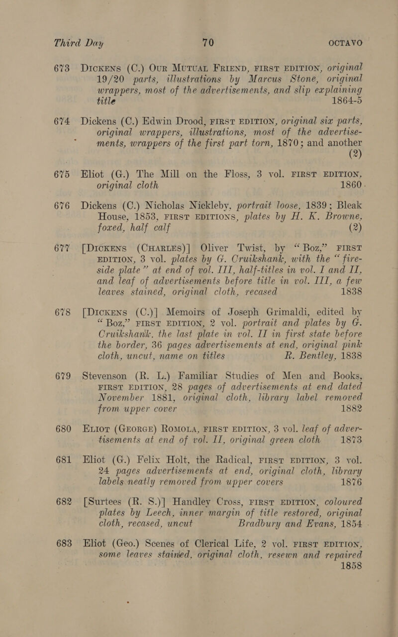 673 674 675 676 677 678 679 680 681 682 683 Dickens (C.) Our Mutuat FRIEND, FIRST EDITION, original 19/20 parts, illustrations by Marcus Stone, original wrappers, most of the advertisements, and slip explaining title 1864-5 Dickens (C.) Edwin Drood, FIRST EDITION, original six parts, original wrappers, illustrations, most of the advertise- ments, wrappers of the first part torn, 1870; and another (2) Eliot (G.) The Mill on the Floss, 3 vol. FIRST EDITION, original cloth 1860. Dickens (C.) Nicholas Nickleby, portrait loose, 1839; Bleak House, 1853, FIRST EDITIONS, plates by H. K. Browne, foxed, half calf (2) [DickENS (CHARLES)] Oliver Twist, by ‘“ Boz,” FIRST EDITION, 3 vol. plates by G. Cruikshank, with the “ fire- side plate” at end of vol. III, half-titles in vol. I and II, and leaf of advertisements before title in vol. III, a few leaves stained, original cloth, recased 1838 [Dickens (C.)] Memoirs of Joseph Grimaldi, edited by “ Boz,” FIRST EDITION, 2 vol. portrait and plates by G. Cruikshank. the last plate in vol. II in first state before the border, 36 pages advertisements at end, original pink cloth, uncut, name on titles R. Bentley, 1838 Stevenson (R. L.) Familiar Studies of Men and Books, FIRST EDITION, 28 pages of advertisements at end dated November 1881, original cloth, library label removed from upper cover 1882 Eior (GEORGE) ROMOLA, FIRST EDITION, 3 vol. leaf of adver- tisements at end of vol. II, original green cloth 1873 Eliot (G.) Felix Holt, the Radical, First EDITION, 3 vol. 24 pages advertisements at end, original cloth, library labels. neatly removed from upper covers 1876 [Surtees (R. 8.)] Handley Cross, FIRst EDITION, coloured plates by Leech, inner margin of title restored, original cloth, recased, uncut Bradbury and Evans, 1854 - Eliot (Geo.) Scenes of Clerical Life, 2 vol. FIRST EDITION, some leaves stained, original cloth, resewn and repaired | 1858