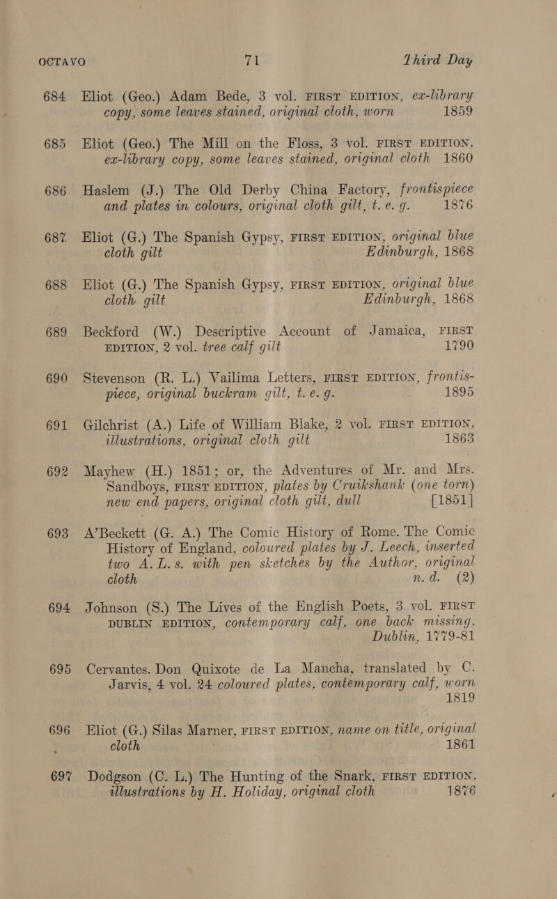 684 686 687. 688 689 690 691 693 694 695 696 697 Eliot (Geo.) Adam Bede, 3 vol. FIRST EDITION, ez-library copy, some leaves stained, original cloth, worn 1859 Eliot (Geo.) The Mill on the Floss, 3 vol. FIRST EDITION, ex-library copy, some leaves stained, original cloth 1860 and plates in colours, original cloth gilt, t.e. 9. 1876 Eliot (G.) The Spanish Gypsy, FIRST EDITION, original blue cloth gilt Edinburgh, 1868 Eliot (G.) The Spanish Gypsy, FIRST EDITION, original blue cloth gilt Edinburgh, 1868 Beckford (W.) Descriptive Account of Jamaica, FIRST EDITION, 2 vol. tree calf gilt 1790 Stevenson (R. L.) Vailima Letters, FIRST EDITION, frontis- prece, original buckram gilt, t. e.g. 1895 Gilchrist (A.) Life of William Blake, 2 vol. FIRST EDITION, illustrations, original cloth gilt 1863 Mayhew (H.) 1851; or, the Adventures of Mr. and Mrs. Sandboys, FIRST EDITION, plates by Crutkshank (one torn) new end papers, original cloth gut, dull [1851] A’Beckett (G. A.) The Comic History of Rome. The Comic History of England, coloured plates by J. Leech, inserted two A.L.s. with pen sketches by the Author, original cloth n.d. (2) Johnson (S.) The Lives of the English Poets, 3 vol. FIRST DUBLIN EDITION, contemporary calf, one back missing, Dublin, 1779-81 Cervantes. Don Quixote de La Mancha, translated by C. Jarvis, 4 vol. 24 coloured plates, contemporary calf, worn 1 Eliot (G.) Silas Marner, FIRST EDITION, name on title, original cloth 1861 Dodgson (C. L.) The Hunting of the Snark, FIRST EDITION,