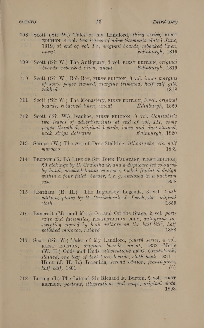 708 709 710 Th) 712 713 714 Scott (Sir W.) Tales of my Landlord, third series, FIRST EDITION, 4 vol. two leaves of advertisements, dated June, 1819, at end of vol. IV, original boards, rebacked linen, uncut, Edinburgh, 1819 Scott (Sir W.) The Antiquary, 3 vol. FIRST EDITION, original boards, rebacked linen, uncut Edinburgh, 1819 Scott (Sir W.) Rob Roy, Frrst EDITION, 3 vol. inner margins of some pages stained, margins trimmed, half calf gilt, rubbed 1818 Scott (Sir W.) The Monastery, FIRST EDITION, 3 vol. original boards, rebacked linen, uncut Edinburgh, 1820 Scott (Sir W.) Ivanhoe, First EDITION, 3 vol. Constable’s two leaves of advertisements at end of vol. III, some pages thumbed, original boards, loose and dust-stained, back strips defective Edinburgh, 1820 Scrope (W.) The Art of Deer-Stalking, lithographs, etc. half morocco 1839 Brouer (R. B.) Lire or Str JOHN FALSTAFF, FIRST EDITION, 20 etchings by G. Cruikshank, and a duplicate set coloured by hand, crushed levant morocco, tooled floriated design within a four fillet border, t. e.g. enclosed in a buckram case 1858 [Barham (R. H.)] The Ingoldsby Legends, 3 vol. tenth edition, plates by G. Cruikshank, J. Leech, &amp;c. original cloth 1855 Bancroft (Mr. and Mrs.) On and Off the Stage, 2 vol. port- raits and facsimiles, PRESENTATION COPY, autograph in- scription signed by both authors on the half-title, half polished morocco, rubbed 1888 Scott (Sir W.) Tales of My Landlord, fourth series, 4 vol. FIRST EDITION, original boards, uncut, 1832——Merle (W. H.) Odds and Ends, illustrations by G. Cruikshank, stained, one leaf of text ‘torn, boards, cloth back, 1831— Hunt id H. L.) Juvenilia, second edition, frontispiece, _ half calf, 1801 (6) Burton (1.) The Life of Sir Richard F. Burton, 2 vol. FIRST EDITION, portrait, illustrations and maps, original cloth 1893