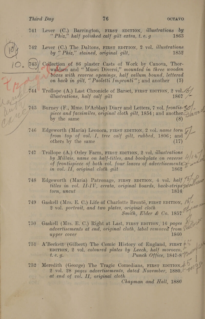  744 746 747 748 749 Tol “Phiz,” half polished calf gilt extra, t. e.g 1863 Lever (C.) The Daltons, FIRST EDITION, 2 vol. dlustrations i i a ii ie i boxes with reverse openings, half vellum bound, lettered on back in gilt, “ Paoletts Impronty”’; and another (5) Trollope (A.) Last Chronicle of Barset, FIRST EDITION, 2 vol. 1 illustrations, half calf gilt | 1867 | Burney (F., Mme. D’Arblay) Diary and Letters, 7 vol. frontis- sf, d piece and facsimiles, original cloth gilt, 1854: and another<,)/ pve by the same (8) Edgeworth (Maria) Leonora, First EDITION, 2 vol. name torn Z/ from top of vol. I, tree calf gilt, rubbed, 1806; and / others by the same (Lig   Trollope (A.) Orley Farm, FIRST EDITION, 2 vol. ilustrations | by Millais, name on half-titles, and bookplate on reverse 7)! °/ of frontispiece of both vol. four leaves of advertisements rai im vol. IT, orvginal cloth guilt 1862 Edgeworth (Maria) Patronage, FIRST EDITION, 4 vol. half , Uy Is ‘titles m vol. II-IV, errata, original boards, back-strips uv &amp; om Gaskell (Mrs. E. C.) Life of Charlotte Bronté, FIRST EDITION, $ i. 2 vol. portrait, and two plates, original cloth Lar Smith, Elder &amp; Co. 18577 Gaskell (Mrs. E. C.) Right at Last, First EDITION, 16 pages Iz, advertisements at end, original cloth, label removed from \&amp; ¢ upper cover 1860 A’Beckett' (Gilbert) The Comic History of England, rrest+> | ‘EDITION, 2 vol. coloured plates by Leech, half morocco, ™ rar te. g. , Punch Office, 1847- ce Meredith (George) The Tragic Comedians, FIRST EDITION, < ay $ 2 vol. 28 pages advertisements, dated November, 1880,- ~~ | at end of vol. LI, original cloth | Chapman and Hall, 1880