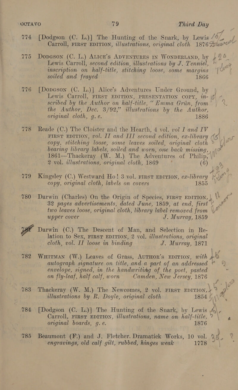 OCTAVO a9 Third ee 774 [Dodgson (C. L.)] The Hunting of the Snark, by Lewis / ) Carroll, FIRST EDITION, tlustrations, original cloth 18762 bea” a 775 Dopason (C. lL.) ALIcE’s ADVENTURES IN WONDERLAND, by 4 £96 Lewis Carroll, second edition, illustrations by J. Tenniel, inscription on half-trtle, stitching loose, some margins [VU soiled and frayed 1866 776 [Dopeson (C. L.)] Alice’s Adventures Under Ground, by Lewis Carroll, FIRST EDITION, PRESENTATION COPY, in- |f scribed by the Author on half-title, “ Emma Grin, from the “Author, Dee. 8/92;” illustrations by. the Author, original cloth, g. @. 1886 i 778 Reade (C.) The Cloister and the Hearth, 4 vol. vol I and IV FIRST EDITION, vol. II and III second edition, ex-library (5 copy, stitching loose, some leaves soiled, original cloth » bearing library labels, soiled and worn, one back missing, ,.\° 1861—Thackeray (W. M.) The Adventures of Philip, \' 2 vol. ilustrations, original cloth, 1869 : (Gye D 779 Kingsley (C.) Westward Ho! 3 vol. FIRST EDITION, ez-library } copy, original cloth, labels on covers 1855 780 Darwin (Charles) On the Origin of Species, FIRST EDITION, | \\ ys 32 pages advertisements, dated June, 1859, at end, first ° two leaves loose, original cloth, library label removed from upper cover J. Murray, 1859 Darwin (C.) The Descent of Man, and Selection in Re- lation to Sex, FIRST EDITION, 2 vol. illustrations, original cloth, vol. II loose in binding J. Murray, 1871 lv 782 Wuirman (W.) Leaves of Grass, AUTHOR’s EDITION, with 4% autograph signature on title, and a part of an addressed © — envelope, signed, in the handwriting of the poet, pasted on fly-leaf, half calf, worn -Camden, New Jersey, 1876 a? a ; \ 783 Thackeray (W. M.) The Newcomes, 2 vol. FIRST EDITION,» * ra ulustrations by R. Doyle, original cloth 1854 Hy\h, 784 [Dodgson (C. L.)] The Hunting of the Snark, by Lewis AA y Carroll, FIRST EDITION, illustrations, name on. half-title, > — original boards, g. é. | 1876 785 Beaumont (F.) and J. Fletcher. Dramatick Works, 10 vol. 2% , engravings, old calf gilt, rubbed, hinges weak 1B